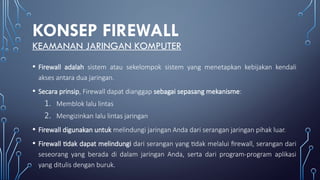 KONSEP FIREWALL
KEAMANAN JARINGAN KOMPUTER
• Firewall adalah sistem atau sekelompok sistem yang menetapkan kebijakan kendali
akses antara dua jaringan.
• Secara prinsip, Firewall dapat dianggap sebagai sepasang mekanisme:
1. Memblok lalu lintas
2. Mengizinkan lalu lintas jaringan
• Firewall digunakan untuk melindungi jaringan Anda dari serangan jaringan pihak luar.
• Firewall tidak dapat melindungi dari serangan yang tidak melalui firewall, serangan dari
seseorang yang berada di dalam jaringan Anda, serta dari program-program aplikasi
yang ditulis dengan buruk.
 
