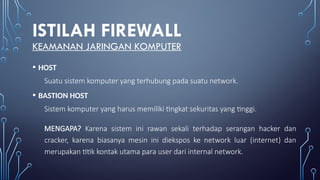 ISTILAH FIREWALL
KEAMANAN JARINGAN KOMPUTER
• HOST
Suatu sistem komputer yang terhubung pada suatu network.
• BASTION HOST
Sistem komputer yang harus memiliki tingkat sekuritas yang tinggi.
MENGAPA? Karena sistem ini rawan sekali terhadap serangan hacker dan
cracker, karena biasanya mesin ini diekspos ke network luar (internet) dan
merupakan titik kontak utama para user dari internal network.
 