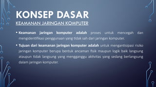 KONSEP DASAR
KEAMANAN JARINGAN KOMPUTER
• Keamanan jaringan komputer adalah proses untuk mencegah dan
mengidentifikasi penggunaan yang tidak sah dari jaringan komputer.
• Tujuan dari keamanan jaringan komputer adalah untuk mengantisipasi risiko
jaringan komputer berupa bentuk ancaman fisik maupun logik baik langsung
ataupun tidak langsung yang mengganggu aktivitas yang sedang berlangsung
dalam jaringan komputer.
 
