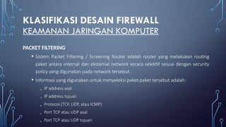 KLASIFIKASI DESAIN FIREWALL
KEAMANAN JARINGAN KOMPUTER
PACKET FILTERING
• Sistem Packet Filtering / Screening Router adalah router yang melakukan routing
paket antara internal dan eksternal network secara selektif sesuai dengan security
policy yang digunakan pada network tersebut.
• Informasi yang digunakan untuk menyeleksi paket-paket tersebut adalah:
₋ IP address asal
₋ IP address tujuan
₋ Protocol (TCP, UDP, atau ICMP)
₋ Port TCP atau UDP asal
₋ Port TCP atau UDP tujuan
 