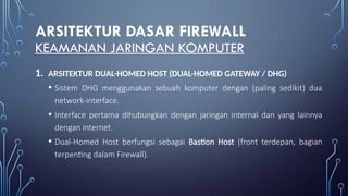 ARSITEKTUR DASAR FIREWALL
KEAMANAN JARINGAN KOMPUTER
1. ARSITEKTUR DUAL-HOMED HOST (DUAL-HOMED GATEWAY / DHG)
• Sistem DHG menggunakan sebuah komputer dengan (paling sedikit) dua
network-interface.
• Interface pertama dihubungkan dengan jaringan internal dan yang lainnya
dengan internet.
• Dual-Homed Host berfungsi sebagai Bastion Host (front terdepan, bagian
terpenting dalam Firewall).
 