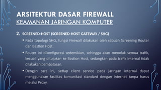 ARSITEKTUR DASAR FIREWALL
KEAMANAN JARINGAN KOMPUTER
2. SCREENED-HOST (SCREENED-HOST GATEWAY / SHG)
• Pada topologi SHG, fungsi Firewall dilakukan oleh sebuah Screening Router
dan Bastion Host.
• Router ini dikonfigurasi sedemikian, sehingga akan menolak semua trafik,
kecuali yang ditujukan ke Bastion Host, sedangkan pada trafik internal tidak
dilakukan pembatasan.
• Dengan cara ini, setiap client service pada jaringan internal dapat
menggunakan fasilitas komunikasi standard dengan internet tanpa harus
melalui Proxy.
 
