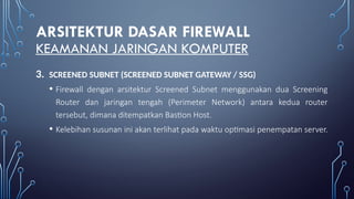 ARSITEKTUR DASAR FIREWALL
KEAMANAN JARINGAN KOMPUTER
3. SCREENED SUBNET (SCREENED SUBNET GATEWAY / SSG)
• Firewall dengan arsitektur Screened Subnet menggunakan dua Screening
Router dan jaringan tengah (Perimeter Network) antara kedua router
tersebut, dimana ditempatkan Bastion Host.
• Kelebihan susunan ini akan terlihat pada waktu optimasi penempatan server.
 