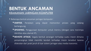 BENTUK ANCAMAN
KEAMANAN JARINGAN KOMPUTER
• Beberapa bentuk ancaman jaringan komputer:
SNIFFER, Peralatan yang dapat memonitor proses yang sedang
berlangsung.
SPOOFING, Penggunaan komputer untuk meniru (dengan cara menimpa
identitas atau alamat IP).
REMOTE ATTACK, Segala bentuk serangan terhadap suatu mesin dimana
penyerangnya tidak memiliki kendali terhadap mesin tersebut karena
dilakukan dari jarak jaruh di luar sistem jaringan atau media transmisi.
 