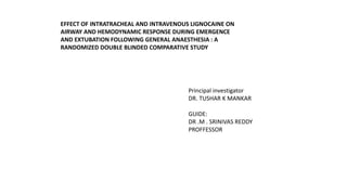 Principal investigator
DR. TUSHAR K MANKAR
GUIDE:
DR .M . SRINIVAS REDDY
PROFFESSOR
EFFECT OF INTRATRACHEAL AND INTRAVENOUS LIGNOCAINE ON
AIRWAY AND HEMODYNAMIC RESPONSE DURING EMERGENCE
AND EXTUBATION FOLLOWING GENERAL ANAESTHESIA : A
RANDOMIZED DOUBLE BLINDED COMPARATIVE STUDY
 