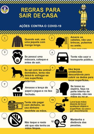 REGRAS PARA
SAIR DE CASA
AÇÕES CONTRA O COVID-19
Quando sair, usa
uma jaqueta com
manga longa.
Se possui uma
máscara, coloque-a
antes de sair.
Se sai com teu animal
doméstico, tenta não
deixá-lo esfregar-se
nas superfícies
externas.
Amasse o lenço de 8
papel e jogue-o no lixo
fechado.
Tente não pagar
com dinheiro, se
usa dinheiro
desinfete as mãos.
11
Não toque o rosto 12
até que não tenha as
mãos limpas.
Amarre os
cabelos, não use
brincos, pulseiras
ou anéis.
Tocará menos o rosto.
Tente não usar o
transporte público.
Usa leços
umidecidos
descartáveis para
cobrir os dedos para
tocar superfícies.
Se tosse ou
espirra, faça na
parte interna do
cotovelo, não nas
mãos ou no ar.
Lave tuas mãos
depois de tocar
qualquerobjeto e
superfície ou use o
gel desinfetante
Mantenha a
distância das
pessõas.
 