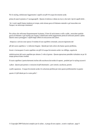 Per lo styling, nebulizzare leggermente i capelli con pH 4-6 acqua lievemente acida
prima di usare la piastra o l' asciugacapelli . Questo rivitalizza e idrata sia ricci e che tutti i tipi di capelli dritti .
Se i vostri capelli hanno tendenza al crespo, unite alcune gocce di balsamo naturale o gel mescolato con
l'acqua è un anticrespo istantaneo!
Per coloro che utilizzano frequentemente la piastra, il ferro di arricciatura o rulli a caldo , mescolare qualche
goccia di balsamo o gel styling con l'acqua e nebulizzate molto leggermente prima di utilizzare piastra o phon.
Questo aiuta a proteggere i capelli dagli effetti di essiccazione del calore .
Alopecia e calvizie sono spesso il risultato di uno squilibrio ormonale, unsconvolgimento del
pH del cuoio capelluto e / o infezioni fungine . Quindi per tutti coloro che hanno questo problema,
lavare e risciacquare il cuoio capelluto con pH 4-6 acqua lievemente acida è un obbligo, seguita da
nebulizzazioni del cuoio capelluto per almeno 2 volte al giorno . Questa operazione potrebbe richiedere un po 'di
tempo prima di dare risultati.
Il cuoio capelluto è particolarmente incline alla secchezza da residui di sapone , prodotti per lo styling eccessivi
e phon . Questo può portare a variazioni di pH drammatici , pori ostruiti, secchezza, prurito
e pelle squamosa . L'acqua lievemente acida è la soluzione perfetta per tutte queste problematiche in quanto
questo è il pH ideale per la vostra pelle !
© Copyright 2009 Soluzioni semplici per la salute , si prega di non copiare , avanti o replicare . page 9
 
