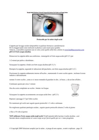 Protocollo per la salute degli occhi
Coppetta per lavaggi oculari (disponibile in qualsiasi farmacia o parafarmacia)
Per la maggior parte sono realizzati in plastica e può essere poco gradito.
Tuttavia , è possibile acquistare uno in vetro come quello nella foto a destra in www.healthaccessories.com
pH 11.5 Forte acqua alcalina
Rimuovere la coppetta dalla sua confezione , immergerla in Forte acqua acida (pH 2,5 ) per
1-2 minuti per pulire e disinfettare .
Sciacquare la coppetta a fondo con forte acqua alcalina (pH 11,5 )
Riempire la coppetta, seguendo le indicazioni del pacchetto, con forte acqua alcalina (pH 11,5 )
Posizionare la coppetta saldamente intorno all'occhio , mantenendo il vostro occhio aperto , inclinare la testa
indietro e delicatamente
ruotate il vostro occhio , come se si stesse tentando di guardare in alto , in basso , e da un lato all'altro .
Continuare questo per circa 1 minuto
Ora che avete completato un occhio , buttate via l'acqua
Sciacquare la coppetta accuratamente con acqua acida forte ( pH 2.5 )
Ripetere i passaggi 2-7 per l'altro occhio
Per mantenere gli occhi sani seguite questo protocollo 1-3 volte a settimana
Per migliorare qualsiasi patologia oculare , seguire questo protocollo almeno 2 volte al giorno
e fino a 10 volte al giorno
NON utilizzare Forte acqua acida negli occhi ! Il pH naturale delle lacrime è molto alcalino , così
facendo darete semplicemente al vostro corpo un po 'più di quello per cui è stato progettato.
© Copyright 2009 Soluzioni semplici per la salute , si prega di non copiare , avanti o replicare . page 10
 