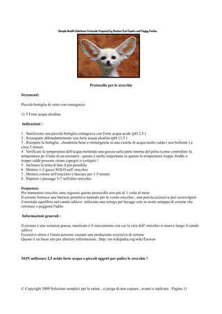 Protocollo per le orecchie
Strumenti:
Piccola bottiglia di vetro con contagocce
11.5 Forte acqua alcalina
indicazioni :
1 . Sterilizzare una piccola bottiglia contagocce con Forte acqua acida (pH 2,5 )
2 . Sciacquare abbondantemente con forte acqua alcalina (pH 11,5 )
3 . Riempire la bottiglia , chiudetela bene e immergetela in una ciotola di acqua molto calda ( non bollente ) a
circa 5 minuti
4 . Verificare la temperatura dell'acqua mettendo una goccia sulla parte interna del polso (come controllare la
temperatura pe il latte di un neonato) - questo è molto importante in quanto le temperature troppo fredde o
troppo calde possono creare capogiri o vertigini !
5 . Inclinare la testa di lato il più possibile
6 . Mettere 1-2 gocce SOLO nell' orecchio
7 . Mettere cotone nell'orecchio e lasciare per 1-5 minuti
8 . Ripetere i passaggi 5-7 nell'altro orecchio
frequenza:
Per mantenere orecchie sane seguono questo protocollo non più di 1 volta al mese .
Il cerume fornisce una barriera protettiva naturale per le vostre orecchie , una pulizia eccessiva può sconvolgere
il normale equilibrio nel canale uditivo utilizzate una siringa per lavaggi solo se avete untappo di cerume che
ostruisce e peggiora l'udito
Informazioni generali :
Il cerume è una sostanza grassa, masticare è il meccanismo con cui la cera dell' orecchio si muove lungo il canale
uditivo
Eccessivo stress e l'ansia possono causare una produzione eccessiva di cerume
Questo è un buon sito per ulteriori informazioni , http://en.wikipedia.org/wiki/Earwax
NON utilizzare 2,5 acido forte acqua o piccoli oggetti per pulire le orecchie !
© Copyright 2009 Soluzioni semplici per la salute , si prega di non copiare , avanti o replicare . Pagina 11
 