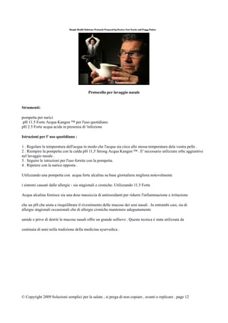 Protocollo per lavaggio nasale
Strumenti:
pompetta per narici
pH 11.5 Forte Acqua Kangen ™ per l'uso quotidiano
pH 2.5 Forte acqua acida in presenza di 'infezione
Istruzioni per l' uso quotidiano :
1 . Regolare la temperatura dell'acqua in modo che l'acqua sia circa allo stessa temperatura dela vostra pelle .
2 . Riempire la pompetta con la calda pH 11,5 Strong Acqua Kangen ™ . E' necessario utilizzare erbe aggiuntive
nel lavaggio nasale .
3 . Seguire le istruzioni per l'uso fornite con la pompetta.
4 . Ripetere con la narice opposta .
Utilizzando una pompetta con acqua forte alcalina su base giornaliera migliora notevolmente
i sintomi causati dalle allergie - sia stagionali e croniche. Utilizzando 11.5 Forte
Acqua alcalina fornisce sia una dose massiccia di antiossidanti per ridurre l'infiammazione e irritazione
che un pH che aiuta a riequilibrare il rivestimento delle mucose dei seni nasali . In entrambi casi, sia di
allergie stagionali occasionali che di allergie croniche mantenere adeguatamente
umide e prive di detriti le mucose nasali offre un grande sollievo . Questa tecnica è stata utilizzata da
centinaia di anni nella tradizione della medicina ayurvedica .
© Copyright 2009 Soluzioni semplici per la salute , si prega di non copiare , avanti o replicare . page 12
 