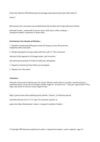 Grazie alla riduzione dell'infiammazione dei passaggi nasali questa tecnica può anche ridurre il
russare !
Dal momento che i seni nasali sono una delle prime linee di difesa che il corpo utilizza per fermare
potenziali invasori , mantenendo la mucosa sana e vitale sarà un ottimo modo per -
scongiurare malanni e mantenersi in buona salute .
Istruzioni per l'uso durante un'infezione :
1 . Regolare la temperatura dell'acqua in modo che l'acqua sia circa alla stessa tem-
temperatura della vostra pelle .
2 . Riempi la pompetta con acqua calda acida Forte a pH 2.5. Non è necessario
utilizzare le erbe aggiuntive nel lavaggio nasale , però un pizzico
sale marino può aumentare il livello di comfort per i principianti .
3 . Seguire le istruzioni per l'uso fornite con la pompetta.
4 . Ripetere con l' altra narice.
Attenzione :
Utilizzare il protocollo di infezione per soli 2 giorni. Mentre è molto efficace a uccidere i microbi nel naso, è
importante tenere a mente che non bisogna eccedere troppo di “ un buona cosa ". Usare per 2 giorni SOLO ! Più a
lungo può seccare le mucose e cusare sangue al naso.
Dopo 2 giorni tornare all'uso dell'acqua Forte alcalina . Tuttavia , se l'infezione persiste
è possibile alternare tra 2,5 e 11,5 ogni 2-4 ore durante il giorno. se
questo non riduce drasticamente i sintomi , si prega di consultare il medico .
© Copyright 2009 Soluzioni semplici per la salute , si prega di non copiare , avanti o replicare . page 13
 