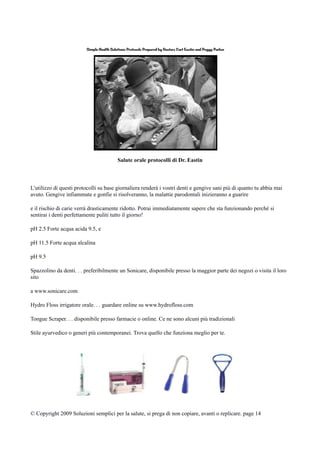 Salute orale protocolli di Dr. Eastin
L'utilizzo di questi protocolli su base giornaliera renderà i vostri denti e gengive sani più di quanto tu abbia mai
avuto. Gengive infiammate e gonfie si risolveranno, la malattie parodontali inizieranno a guarire
e il rischio di carie verrà drasticamente ridotto. Potrai immediatamente sapere che sta funzionando perchè si
sentirai i denti perfettamente puliti tutto il giorno!
pH 2.5 Forte acqua acida 9.5, e
pH 11.5 Forte acqua alcalina
pH 9.5
Spazzolino da denti. . . preferibilmente un Sonicare, disponibile presso la maggior parte dei negozi o visita il loro
sito
a www.sonicare.com
Hydro Floss irrigatore orale. . . guardare online su www.hydrofloss.com
Tongue Scraper. . . disponibile presso farmacie o online. Ce ne sono alcuni più tradizionali
Stile ayurvedico o generi più contemporanei. Trova quello che funziona meglio per te.
© Copyright 2009 Soluzioni semplici per la salute, si prega di non copiare, avanti o replicare. page 14
 