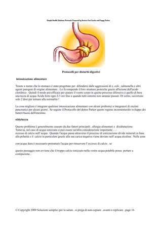 Protocolli per disturbi digestivi
intossicazione alimentare
Tenete a mente che lo stomaco è stato progettato per difendersi dalle aggressioni di e. coli , salmonella e altri
agenti patogeni di origine alimentare . Lo fa rompendo il loro strutture proteiche grazie all'azione dell'acido
cloridrico . Quindi il modo più efficace per aiutare il vostro corpo in questo processo difensivo è quello di bere
una tazza di acqua Acida forte ogni 2-3 ore fino a quando tutti sintomi non saranno passati. Di solito, occorrono
solo 2 dosi per tornare alla normalità !
La cosa migliore è integrare qualsiasi intossicazione alimentare con alcuni probiotici e integratori di enzimi
pancreatici per alcuni giorni . Se seguite il Protocollo del dottor Parker questo regime incrementeràlo sviluppo dei
batteri buoni dell'intestino.
stitichezza
Questo problema è generalmente causato da due fattori principali , allergie alimentari e disidratazione.
Tuttavia, nel caso di acqua ionizzata ci può essere un'altra considerazione importante . . .
eccesso di calcio nell' acqua . Quando l'acqua passa attraverso il processo di ionizzazione divide minerali in base
alla polarità e il calcio in particolare grazie alla sua carica negativa viene deviato nell' acqua alcalina . Nelle zone
con acqua dura è necessario pretrattare l'acqua per rimuovere l' eccesso di calcio . se
questo passaggio non avviene che il troppo calcio ionizzato nella vostra acqua potabile possa portare a
costipazione .
© Copyright 2009 Soluzioni semplici per la salute , si prega di non copiare , avanti o replicare . page 16
 