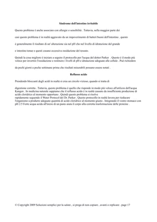 Sindrome dell'intestino irritabile
Questo problema è anche associato con allergie o sensibilità . Tuttavia, nella maggior parte dei
casi questo problema è in realtà aggravato da un impoverimento di batteri buoni dell'intestino . questo
è generalmente il risultato di un' alterazione sia nel pH che nel livello di idratazione del grande
e intestino tenue e questi cusano eccessiva ossidazione del tessuto.
Quindi la cosa migliore è iniziare a seguire il protocollo per l'acqua del dottor Parker . Questo è il modo più
veloce per invertire l'ossidazione e restituire i livelli di pH e idratazione adeguate alle cellule . Può richiedere
da pochi giorni a poche settimane prima che risultati misurabili possano essere notati .
Reflusso acido
Prendendo bloccanti degli acidi in realtà si crea un circolo vizioso, quando si tratta di
digestione corretta . Tuttavia, questo problema è quello che risponde in modo più veloce all'utilizzo dell'acqua
Kangen . In medicina naturale sappiamo che il reflusso acido è in realtà causato da insufficiente produzione di
acido cloridrico al momento opportuno . Quindi questo problema si risolve
rapidamente seguendo il Water Protocol del Dr. Parker . Questo protocollo in realtà lavora per rieducare
l'organismo a produrre adeguate quantità di acido cloridrico al momento giusto . Integrando il vostro stomaco con
pH 2.5 Forte acqua acida all'inizio di un pasto aiuta il corpo alla corretta trasformazione delle proteine .
© Copyright 2009 Soluzioni semplici per la salute , si prega di non copiare , avanti o replicare . page 17
 