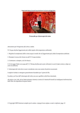Protocollo per idroterapia del colon
attrezzature per l'irrigazione del colon a caduta
9.5 Acqua alcalina leggermente più calda rispetto alla temperatura ambientale
1. Regolare la temperatura della vostra acqua in modo che sia leggermente più calda di temperatura ambiente
2. Riempire la sacca del clisma con pH 9.5 Acqua alcalina
3. Continuare a riempire, cicli di rilascio
4. Un lavaggio finale con acqua pH 11,5 Strong alcalina può essere utilizzato in casi di stipsi cronica o dopo un
ciclo di antibiotici
L' idroterapia del colon deve essere considerata come una routine di pulizia occasionale.
I migliori risultati si ottengono generalmente facendolo per 3 giorni di fila
Eccedere con l'uso dell' idroterapia del colon crea uno squilibrio nella flora intestinale.
che porta a sua volta, ad un impoverimento sistemico cronica di vitamina B nonché un inadeguata trasformazione
delle fibre che dipendono da questi batteri
© Copyright 2009 Soluzioni semplici per la salute, si prega di non copiare, avanti o replicare. page 18
 