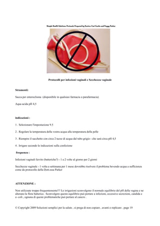 Protocolli per infezioni vaginali e Secchezza vaginale
Strumenti:
Sacca per enteroclisma (disponibile in qualsiasi farmacia o parafarmacia)
Aqua acida pH 4,5
indicazioni :
1 . Selezionare l'impostazione 9.5
2 . Regolare la temperatura della vostra acqua alla temperatura della pelle
3 . Riempire il sacchetto con circa 2 tazze di acqua dal tubo grigio - che sarà circa pH 4,5
4 . Irrigare secondo le indicazioni sulla confezione
frequenza :
Infezioni vaginali lievito (batteriche?) - 1 a 2 volte al giorno per 2 giorni
Secchezza vaginale - 1 volta a settimana per 1 mese dovrebbe risolvere il problema bevendo acqua a sufficienza
come da protocollo della Dott.sssa Parker
ATTENZIONE :
Non utilizzate troppo frequentemente!!! Le irrigazioni sconvolgono il normale equilibrio del pH della vagina e ne
alterano la flora batterica . Sconvolgere questo equilibrio può portare a infezioni, eccessive secrezioni, candida e
e- coli , ognuna di queste problematiche può portare al cancro .
© Copyright 2009 Soluzioni semplici per la salute , si prega di non copiare , avanti o replicare . page 19
 