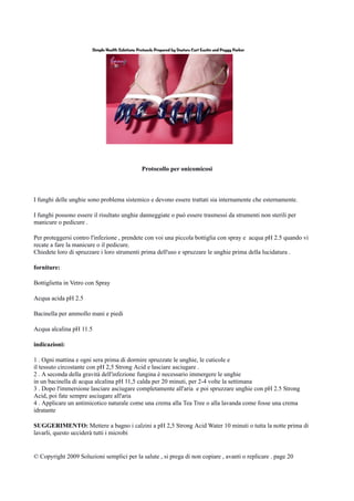 Protocollo per onicomicosi
I funghi delle unghie sono problema sistemico e devono essere trattati sia internamente che esternamente.
I funghi possono essere il risultato unghie danneggiate o può essere trasmessi da strumenti non sterili per
manicure o pedicure .
Per proteggersi contro l'infezione , prendete con voi una piccola bottiglia con spray e acqua pH 2.5 quando vi
recate a fare la manicure o il pedicure.
Chiedete loro di spruzzare i loro strumenti prima dell'uso e spruzzare le unghie prima della lucidatura .
forniture:
Bottiglietta in Vetro con Spray
Acqua acida pH 2.5
Bacinella per ammollo mani e piedi
Acqua alcalina pH 11.5
indicazioni:
1 . Ogni mattina e ogni sera prima di dormire spruzzate le unghie, le cuticole e
il tessuto circostante con pH 2,5 Strong Acid e lasciare asciugare .
2 . A seconda della gravità dell'infezione fungina è necessario immergere le unghie
in un bacinella di acqua alcalina pH 11,5 calda per 20 minuti, per 2-4 volte la settimana
3 . Dopo l'immersione lasciare asciugare completamente all'aria e poi spruzzare unghie con pH 2.5 Strong
Acid, poi fate sempre asciugare all'aria
4 . Applicare un antimicotico naturale come una crema alla Tea Tree o alla lavanda come fosse una crema
idratante
SUGGERIMENTO: Mettere a bagno i calzini a pH 2,5 Strong Acid Water 10 minuti o tutta la notte prima di
lavarli, questo ucciderà tutti i microbi
© Copyright 2009 Soluzioni semplici per la salute , si prega di non copiare , avanti o replicare . page 20
 