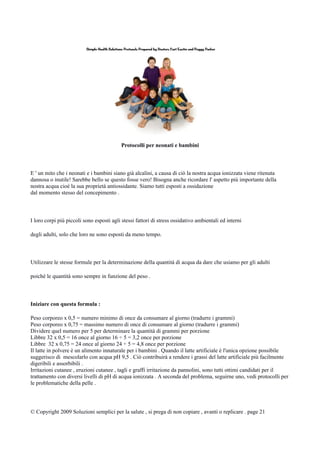 Protocolli per neonati e bambini
E ' un mito che i neonati e i bambini siano già alcalini, a causa di ciò la nostra acqua ionizzata viene ritenuta
dannosa o inutile! Sarebbe bello se questo fosse vero! Bisogna anche ricordare l' aspetto più importante della
nostra acqua cioè la sua proprietà antiossidante. Siamo tutti esposti a ossidazione
dal momento stesso del concepimento .
I loro corpi più piccoli sono esposti agli stessi fattori di stress ossidativo ambientali ed interni
degli adulti, solo che loro ne sono esposti da meno tempo.
Utilizzare le stesse formule per la determinazione della quantità di acqua da dare che usiamo per gli adulti
poiché le quantità sono sempre in funzione del peso .
Iniziare con questa formula :
Peso corporeo x 0,5 = numero minimo di once da consumare al giorno (tradurre i grammi)
Peso corporeo x 0,75 = massimo numero di once di consumare al giorno (tradurre i grammi)
Dividere quel numero per 5 per determinare la quantità di grammi per porzione
Libbre 32 x 0,5 = 16 once al giorno 16 ÷ 5 = 3,2 once per porzione
Libbre 32 x 0,75 = 24 once al giorno 24 ÷ 5 = 4,8 once per porzione
Il latte in polvere è un alimento innaturale per i bambini . Quando il latte artificiale è l'unica opzione possibile
suggerisco di mescolarlo con acqua pH 9,5 . Ciò contribuirà a rendere i grassi del latte artificiale più facilmente
digeribili e assorbibili .
Irritazioni cutanee , eruzioni cutanee , tagli e graffi irritazione da pannolini, sono tutti ottimi candidati per il
trattamento con diversi livelli di pH di acqua ionizzata . A seconda del problema, seguirne uno, vedi protocolli per
le problematiche della pelle .
© Copyright 2009 Soluzioni semplici per la salute , si prega di non copiare , avanti o replicare . page 21
 