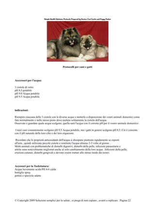Protocolli per cani e gatti
Acccessori per l'acqua:
3 ciotole di vetro
pH 8,5 potabile
pH 9.0 Acqua potabile
pH 9.5 Acqua potabile
indicazioni:
Riempire ciascuna delle 3 ciotole con le diverse acque e metterle a disposizione dei vostri animali domestici come
fate normalmente e nello stesso posto dove mettete solitamente la ciotola dell'acqua.
Osservate e guardate quale acqua scelgono, quella sarà l'acqua con il corretto pH per il vostro animale domestico .
I miei cani costantemente scelgono pH 9,5 Acqua potabile, ma i gatti in genere scelgono pH 8,5. Ciò è coerente
con il pH naturale della loro cibo e dei loro organismi.
Ricordate che le proprietà antiossidanti dell'acqua si dissipano piuttosto rapidamente se esposti
all'aria , quindi utilizzate piccole ciotole e sostituite l'acqua almeno 2-3 volte al giorno .
Molti animali con problematiche di disturbi digestivi, disturbi della pelle, infezioni parassitarie e
artrite sono notevolmente migliorati anche al solo cambiamento della loro acqua . Infezioni della pelle,
eruzioni cutanee, disturbi gengivali e devono essere trattati allo stesso modo dei nostri.
Accessori per la Toelettatura:
Acqua lievemente acida PH 4-6 calda
bottiglia spray
pettini e spazzole adatte
© Copyright 2009 Soluzioni semplici per la salute , si prega di non copiare , avanti o replicare . Pagina 22
 