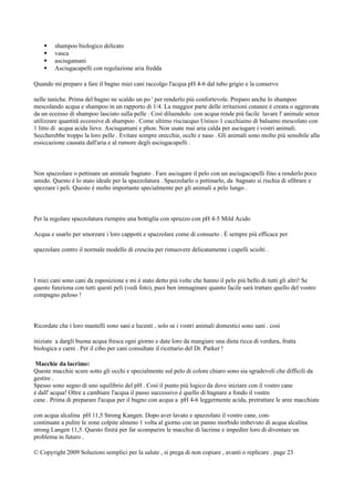  shampoo biologico delicato
 vasca
 asciugamani
 Asciugacapelli con regolazione aria fredda
Quando mi preparo a fare il bagno miei cani raccolgo l'acqua pH 4-6 dal tubo grigio e la conservo
nelle taniche. Prima del bagno ne scaldo un po ' per renderlo più confortevole. Preparo anche lo shampoo
mescolando acqua e shampoo in un rapporto di 1/4. La maggior parte delle irritazioni cutanee è creata o aggravata
da un eccesso di shampoo lasciato sulla pelle . Così diluendolo con acqua rende più facile lavare l' animale senza
utilizzare quantità eccessive di shampoo . Come ultimo risciacquo Unisco 1 cucchiaino di balsamo mescolato con
1 litro di acqua acida lieve. Asciugamani e phon. Non usate mai aria calda per asciugare i vostri animali.
Seccherebbe troppo la loro pelle . Evitare sempre orecchie, occhi e naso . Gli animali sono molto più sensibile alla
essiccazione causata dall'aria e al rumore degli asciugacapelli .
Non spazzolare o pettinare un animale bagnato . Fare asciugare il pelo con un asciugacapelli fino a renderlo poco
umido. Questo è lo stato ideale per la spazzolatura . Spazzolarlo o pettinarlo, da bagnato si rischia di sfibrare e
spezzare i peli. Questo è molto importante specialmente per gli animali a pelo lungo .
Per la regolare spazzolatura riempire una bottiglia con spruzzo con pH 4-5 Mild Acido
Acqua e usarlo per smorzare i loro cappotti e spazzolare come di consueto . È sempre più efficace per
spazzolare contro il normale modello di crescita per rimuovere delicatamente i capelli sciolti .
I miei cani sono cani da esposizione e mi è stato detto più volte che hanno il pelo più bello di tutti gli altri! Se
questo funziona con tutti questi peli (vedi foto), puoi ben immaginare quanto facile sarà trattare quello del vostro
compagno peloso !
Ricordate che i loro mantelli sono sani e lucenti , solo se i vostri animali domestici sono sani . così
iniziate a dargli buona acqua fresca ogni giorno e date loro da mangiare una dieta ricca di verdura, frutta
biologica e carni . Per il cibo per cani consultate il ricettario del Dr. Parker !
Macchie da lacrime:
Queste macchie scure sotto gli occhi e specialmente sul pelo di colore chiaro sono sia sgradevoli che difficili da
gestire .
Spesso sono segno di uno squilibrio del pH . Così il punto più logico da dove iniziare con il vostro cane
è dall' acqua! Oltre a cambiare l'acqua il passo successivo è quello di bagnare a fondo il vostro
cane . Prima di preparare l'acqua per il bagno con acqua a pH 4-6 leggermente acida, pretrattare le aree macchiate
con acqua alcalina pH 11,5 Strong Kangen. Dopo aver lavato e spazzolato il vostro cane, con-
continuate a pulire le zone colpite almeno 1 volta al giorno con un panno morbido imbevuto di acqua alcalina
strong Langen 11,5. Questo finirà per far scomparire le macchie di lacrime e impedire loro di diventare un
problema in futuro .
© Copyright 2009 Soluzioni semplici per la salute , si prega di non copiare , avanti o replicare . page 23
 