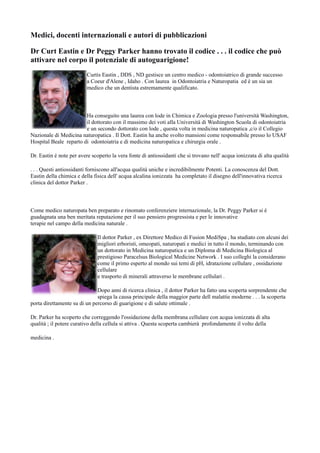 Medici, docenti internazionali e autori di pubblicazioni
Dr Curt Eastin e Dr Peggy Parker hanno trovato il codice . . . il codice che può
attivare nel corpo il potenziale di autoguarigione!
Curtis Eastin , DDS , ND gestisce un centro medico - odontoiatrico di grande successo
a Coeur d'Alene , Idaho . Con laurea in Odontoiatria e Naturopatia ed è un sia un
medico che un dentista estremamente qualificato.
Ha conseguito una laurea con lode in Chimica e Zoologia presso l'università Washington,
il dottorato con il massimo dei voti alla Università di Washington Scuola di odontoiatria
e un secondo dottorato con lode , questa volta in medicina naturopatica ,c/o il Collegio
Nazionale di Medicina naturopatica . Il Dott. Eastin ha anche svolto mansioni come responsabile presso lo USAF
Hospital Beale reparto di odontoiatria e di medicina naturopatica e chirurgia orale .
Dr. Eastin è note per avere scoperto la vera fonte di antiossidanti che si trovano nell' acqua ionizzata di alta qualità
. . . Questi antiossidanti forniscono all'acqua qualità uniche e incredibilmente Potenti. La conoscenza del Dott.
Eastin della chimica e della fisica dell' acqua alcalina ionizzata ha completato il disegno dell'innovativa ricerca
clinica del dottor Parker .
Come medico naturopata ben preparato e rinomato conferenziere internazionale, la Dr. Peggy Parker si è
guadagnata una ben meritata reputazione per il suo pensiero progressista e per le innovative
terapie nel campo della medicina naturale .
Il dottor Parker , ex Direttore Medico di Fusion MediSpa , ha studiato con alcuni dei
migliori erboristi, omeopati, naturopati e medici in tutto il mondo, terminando con
un dottorato in Medicina naturopatica e un Diploma di Medicina Biologica al
prestigioso Paracelsus Biological Medicine Network . I suo colleghi la considerano
come il primo esperto al mondo sui temi di pH, idratazione cellulare , ossidazione
cellulare
e trasporto di minerali attraverso le membrane cellulari .
Dopo anni di ricerca clinica , il dottor Parker ha fatto una scoperta sorprendente che
spiega la causa principale della maggior parte dell malattie moderne . . . la scoperta
porta direttamente su di un percorso di guarigione e di salute ottimale .
Dr. Parker ha scoperto che correggendo l'ossidazione della membrana cellulare con acqua ionizzata di alta
qualità ; il potere curativo della cellula si attiva . Questa scoperta cambierà profondamente il volto della
medicina .
 