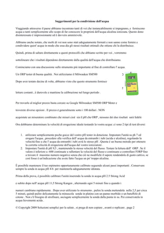 Suggerimenti per la condivisione dell'acqua
Viaggiando attraverso il paese abbiamo incontrato tanti di voi che instancabilmente si impegnano, e forniscono
acqua a tanti semplicemente allo scopo di far conoscere le proprietà dell'acqua alcalina ionizzata. Questo dono
disinteressato è impressionante ed è davvero ammirevole.
Abbiamo anche notato, che molti di voi non sono stati adeguatamente formati e non sanno come fornire e
condividere quest' acqua in modo che essa dia gli stessi risultati ottimali che ottiene chi la distribuisce.
Quindi, prima di saltare direttamente a questi protocolli che abbiamo scritto per voi , vorremmo
sottolineare che i risultati dipendono direttamente dalla qualità dell'acqua che distribuiamo.
Cominciamo con una discussione sullo strumento più importante al fine di controllare l' acqua.
Un ORP tester di buona qualità . Noi utilizziamo il Milwaukee SM500
Dopo aver testato decine di volte, abbiamo visto che questo strumento fornisce
letture costanti , è durevole e mantiene la calibrazione nel lungo periodo .
Per trovarlo al miglior prezzo basta cercare su Google Milwaukee SM500 ORP Meter e
troverete diverse opzioni . Il prezzo è generalmente sotto i 100 dollari . NON
acquistate un misuratore combinato che misuri cioè sia il pH che ORP , nessuno dei due risultati sarà fedele
Ora dobbiamo determinare la velocità di erogazione ideale testando la vostra acqua: ci sono 2 tipi di test diversi:
1. utilizzare semplicemente poche gocce del vostro pH tester in dotazione. Impostare l'unità su ph 7 ed
erogare l'acqua , procedere alla verifica dell' acqua da entrambi i tubi (acida e alcalina), regolando la
velocità fino a che l' acqua da entrambi i tubi avrà lo stesso pH . Questa è un buona metodo per ottenere
la corretta velocità di erogazione dell'acqua dal vostro ionizzatore .
2. Impostare l'unità di pH 9,5 , mantenendo la stessa velocità del flusso. Testare la lettura dell' ORP . Se il
valore è inferiore a -600 continuate a rallentare la velocità del flusso e continuare a controllare l'ORP fino
a trovare il massimo numero negativo senza che ciò ne modifichi il sapore rendendola di gusto cattivo, se
così fosse è un'indicazione che avete fatto l'acqua un po' troppo alcalina.
È possibile mantenere il tuo orpimetro opportunamente calibrato seguendo alcuni passi importanti . Conservare
sempre la sonda in acqua pH 4-6 per mantenerla adeguatamente idratata.
Prima della prova, è possibile calibrare l'unità inserendo la sonda in acqua pH 2.5 Strong Acid
e subito dopo nell' acqua pH 11,5 Strong Kangen , alternando ogni 5 minuti fino a quando i
numeri cambiano rapidamente . Dopo aver utilizzato lo strumento , pulire la sonda mettendola nella 2,5 per circa
5 minuti, quindi pulire delicatamente la minuscola sonda in platino con un panno morbido o un batuffolo di
cotone . Non c'è bisogno di strofinare, asciugate semplicemente la sonda dalla punta in su. Poi conservatela in
acqua lievemente acida .
© Copyright 2009 Soluzioni semplici per la salute , si prega di non copiare , avanti o replicare . page 2
 