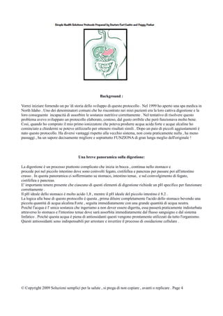 Background :
Vorrei iniziare fornendo un po 'di storia dello sviluppo di questo protocollo . Nel 1999 ho aperto una spa medica in
North Idaho . Uno dei denominatori comuni che ho riscontrato nei miei pazienti era la loro cattiva digestione e la
loro conseguente incapacità di assorbire le sostanze nutritive correttamente . Nel tentativo di risolvere questo
problema avevo sviluppato un protocollo elaborato, costoso, dal gusto orribile che però funzionava molto bene.
Così, quando ho comprato il mio primo ionizzatore che poteva produrre acqua acida forte e acque alcaline ho
cominciato a chiedermi se potevo utilizzarlo per ottenere risultati simili . Dopo un paio di piccoli aggiustamenti è
nato questo protocollo. Ha diversi vantaggi rispetto alla vecchio sistema, non costa praticamente nulla , ha meno
passaggi , ha un sapore decisamente migliore e soprattutto FUNZIONA di gran lunga meglio dell'originale !
Una breve panoramica sulla digestione:
La digestione è un processo piuttosto complicato che inizia in bocca , continua nello stomaco e
procede poi nel piccolo intestino dove sono coinvolti fegato, cistifellea e pancreas per passare poi all'intestino
crasso . In questa panoramica ci soffermiamo su stomaco, intestino tenue, e sul coinvolgimento di fegato,
cistifellea e pancreas.
E' importante tenere presente che ciascuno di questi elementi di digestione richiede un pH specifico per funzionare
correttamente .
Il pH ideale dello stomaco è molto acido 1,8 , mentre il pH ideale del piccolo intestino è 8.2 .
La logica alla base di questo protocollo è questa , prima diluire completamente l'acido dello stomaco bevendo una
piccola quantità di acqua alcalina Forte , seguita immediatamente con una grande quantità di acqua neutra.
Poiché l'acqua è l' unica sostanza che ingeriamo a non dover essere digerita, essa passerà praticamente indisturbata
attraverso lo stomaco e l'intestino tenue dove sarà assorbita immediatamente dal flusso sanguigno e dal sistema
linfatico . Poiché questa acqua è piena di antiossidanti questi vengono prontamente utilizzati da tutto l'organismo.
Questi antiossidanti sono indispensabili per arrestare e invertire il processo di ossidazione cellulare .
© Copyright 2009 Soluzioni semplici per la salute , si prega di non copiare , avanti o replicare . Page 4
 