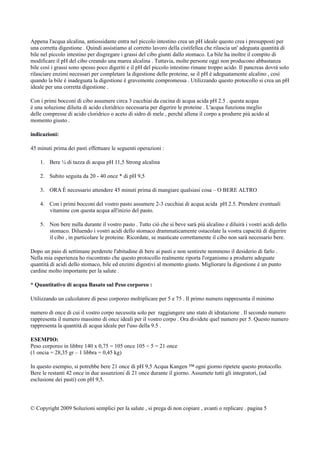 Appena l'acqua alcalina, antiossidante entra nel piccolo intestino crea un pH ideale questo crea i presupposti per
una corretta digestione . Quindi assistiamo al corretto lavoro della cistifellea che rilascia un' adeguata quantità di
bile nel piccolo intestino per disgregare i grassi del cibo giunti dallo stomaco. La bile ha inoltre il compito di
modificare il pH del cibo creando una marea alcalina . Tuttavia, molte persone oggi non producono abbastanza
bile così i grassi sono spesso poco digeriti e il pH del piccolo intestino rimane troppo acido. Il pancreas dovrà solo
rilasciare enzimi necessari per completare la digestione delle proteine, se il pH è adeguatamente alcalino , così
quando la bile è inadeguata la digestione è gravemente compromessa . Utilizzando questo protocollo si crea un pH
ideale per una corretta digestione .
Con i primi bocconi di cibo assumere circa 3 cucchiai da cucina di acqua acida pH 2.5 . questa acqua
è una soluzione diluita di acido cloridrico necessaria per digerire le proteine . L'acqua funziona meglio
delle compresse di acido cloridrico o aceto di sidro di mele , perché allena il corpo a produrre più acido al
momento giusto .
indicazioni:
45 minuti prima dei pasti effettuare le seguenti operazioni :
1. Bere ¼ di tazza di acqua pH 11,5 Strong alcalina
2. Subito seguita da 20 - 40 once * di pH 9,5
3. ORA È necessario attendere 45 minuti prima di mangiare qualsiasi cosa – O BERE ALTRO
4. Con i primi bocconi del vostro pasto assumere 2-3 cucchiai di acqua acida pH 2.5. Prendere eventuali
vitamine con questa acqua all'inizio del pasto.
5. Non bere nulla durante il vostro pasto . Tutto ciò che si beve sarà più alcalino e diluirà i vostri acidi dello
stomaco. Diluendo i vostri acidi dello stomaco drammaticamente ostacolate la vostra capacità di digerire
il cibo , in particolare le proteine. Ricordate, se masticate correttamente il cibo non sarà necessario bere.
Dopo un paio di settimane perderete l'abitudine di bere ai pasti e non sentirete nemmeno il desiderio di farlo .
Nella mia esperienza ho riscontrato che questo protocollo realmente riporta l'organismo a produrre adeguate
quantità di acidi dello stomaco, bile ed enzimi digestivi al momento giusto. Migliorare la digestione è un punto
cardine molto importante per la salute .
* Quantitativo di acqua Basato sul Peso corporeo :
Utilizzando un calcolatore di peso corporeo moltiplicare per 5 e 75 . Il primo numero rappresenta il minimo
numero di once di cui il vostro corpo necessita solo per raggiungere uno stato di idratazione . Il secondo numero
rappresenta il numero massimo di once ideali per il vostro corpo . Ora dividete quel numero per 5. Questo numero
rappresenta la quantità di acqua ideale per l'uso della 9.5 .
ESEMPIO:
Peso corporeo in libbre 140 x 0,75 = 105 once 105 ÷ 5 = 21 once
(1 oncia = 28,35 gr – 1 libbra = 0,45 kg)
In questo esempio, si potrebbe bere 21 once di pH 9,5 Acqua Kangen ™ ogni giorno ripetete questo protocollo.
Bere le restanti 42 once in due assunzioni di 21 once durante il giorno. Assumete tutti gli integratori, (ad
esclusione dei pasti) con pH 9,5.
© Copyright 2009 Soluzioni semplici per la salute , si prega di non copiare , avanti o replicare . pagina 5
 