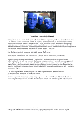 Protocolli per varie malattie della pelle
E ' importante tenere a mente che la vostra pelle è in realtà il suo organo più grande e ha diverse funzioni vitali .
Una funzione è quella di fornire una barriera tra le cellule interne e l'ambiente per bloccare l'esposizione agli
invasori potenzialmente mortali . Un'altra funzione è quella di organo escretore . Quando normali canali di
escrezione sono bloccate o sovraccarichi il corpo trasporterà sostanze tossiche in eccesso attraverso la pelle.
Appena le membrane delle cellule della pelle diventano altamente ossidate le normali funzioni sono compromesse
e il risultato è la manifestazione di acne, eruzioni cutanee, eczema o infezioni .
Uno degli aggressioni più comuni per la pelle è il sapone . Nello stesso
modo in cui il sapone crea un film sulla tua vasca o doccia , crea un film sulla tua pelle. Questo
pellicola aumenta il tasso di ossidazione in 2 modi distinti . In primo luogo si crea un squilibrio grave
nel pH della pelle . La pelle , dal momento che funziona come una barriera , il suo ph deve essere leggermente
acido - pH 4-6 . Il sapone è molto alcalino . Così il lavaggio con sapone inizia a creare uno squilibrio al corretto
pH della pelle . In secondo luogo, il sapone contiene sempre una sostanza chimica che serve per saponificare i
grassi ed emulsionarli, solitamente si tratta di liscivia. La liscivia aumenta l'ossidazione della pelle e allo stesso
tempo altera il pH .
Una scelta migliore per la pulizia della pelle è un sapone liquido biologico privo di sodio lau -
rel o laureth solfati, parabeni o altri prodotti petroliferi .
Cercate sempre lozioni e creme che non contengano parabeni o di prodotti derivati dal petrolio. Questi sono
conosciuti perturbatori ormonali, ricordate che tutto ciò che si mette sulla pelle è trasportato nel vostro corpo !
© Copyright 2009 Soluzioni semplici per la salute , si prega di non copiare , avanti o replicare . page 6
 