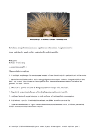 Protocollo per la cura dei capelli & cuoio capelluto
La bellezza dei capelli inizia da un cuoio capelluto sano e ben idratato . Scegli uno shampoo
senza sodio laurel o laureth solfati , parabeni o altri prodotti petroliferi .
Utilizzare:
Bottiglia in vetro spray
Acqua acida calda pH5-6
Shampoo biologico delicato
1 . Il modo più semplice per fare uno shampoo in modo efficace ai vostri capelli è quello di lavarli nel lavandino .
2 . Quando lavarte i capelli sotto la doccia la maggior parte dello shampoo si applica sulla parte superiore della
testa , così si causa l'essiccazione del cuoio capelluto nella zona che viene trattata in modo concentrato dal
prodotto , dal phon e dal sole.
3 . Mescolare la quantità desiderata di shampoo con 1 tazza di acqua calda per diluirlo.
4 . Regolare la temperatura dell'acqua sul tiepido e bagnare completamente i capelli .
5 . Applicare la miscela acqua / shampoo in modo uniforme sul cuoio capelluto e massaggiarlo
6 . Risciacquare i capelli e il cuoio capelluto a fondo con pH 4-6 acqua lievemente acida
7 . NON utilizzare balsamo sui capelli a meno che non siano eccezionalmente secchi. Il balsamo per capelli li
renderà piuttosto viscidi e difficile da acconciare.
© Copyright 2009 Soluzioni semplici per la salute , si prega di non copiare , avanti o replicare . page 8
 