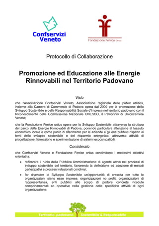 Protocollo di Collaborazione


  Promozione ed Educazione alle Energie
    Rinnovabili nel Territorio Padovano

                                          Visto
che l'Associazione Confservizi Veneto, Associazione regionale delle public utilities,
insieme alla Camera di Commercio di Padova opera dal 2009 per la promozione dello
Sviluppo Sostenibile e della Responsabilità Sociale d'Impresa nel territorio padovano con il
Riconoscimento della Commissione Nazionale UNESCO, il Patrocinio di Unioncamere
Veneto;

che la Fondazione Fenice onlus opera per lo Sviluppo Sostenibile attraverso la struttura
del parco delle Energie Rinnovabili di Padova, ponendo particolare attenzione al tessuto
economico locale e come punto di riferimento per le aziende e gli enti pubblici rispetto ai
temi dello sviluppo sostenibile e del risparmio energetico, attraverso attività di
progettazione, formazione e sperimentazione di sistemi ecocompatibili.

                                      Considerato
che Confservizi Veneto e Fondazione Fenice onlus condividono i medesimi obiettivi
orientati a:
   •   rafforzare il ruolo della Pubblica Amministrazione di agente attivo nei processi di
       sviluppo sostenibile del territorio, favorendo la definizione ed adozione di metodi
       partecipativi e processi relazionali condivisi;
   •   far diventare lo Sviluppo Sostenibile un'opportunità di crescita per tutte le
       organizzazioni siano esse imprese, organizzazioni no profit, organizzazioni di
       rappresentanza, enti pubblici allo scopo di portare concrete ricadute
       comportamentali ed operative nella gestione delle specifiche attività di ogni
       organizzazione;
 