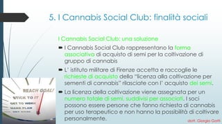 5. I Cannabis Social Club: finalità sociali 
I Cannabis Social Club: una soluzione 
I Cannabis Social Club rappresentano la forma associativadi acquisto di semi per la coltivazione di gruppo di cannabis 
L’ istituto militare di Firenze accetta e raccoglie le richieste di acquistodella “licenza alla coltivazione per sementi di cannabis” rilasciate con l’ acquisto dei semi. 
La licenza della coltivazione viene assegnata per un numero totale di semi, suddivisi per associati. I soci possono essere persone che fanno richiesta di cannabis per uso terapeutico e non hanno la possibilità di coltivare personalmente. 
dott. Giorgio Gatti  