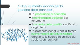 6. Uno strumento «social» per la gestione della cannabis 
La produzione di cannabis 
Il monitoraggio statistico del fenomeno 
Il controllo della qualità, certificato dagli utenti 
La possibilità per gli utenti di fornire nuove varietà all’Istituto Militare attraverso la ricerca scientifica dei Social Club registrati 
dott. Giorgio Gatti 
 