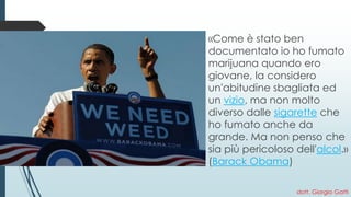 dott. Giorgio Gatti 
«Come è stato ben documentato io ho fumato marijuana quando ero giovane, la considero un'abitudine sbagliata ed unvizio, ma non molto diverso dallesigaretteche ho fumato anche da grande. Ma non penso che sia più pericoloso dell'alcol.» (Barack Obama)  
