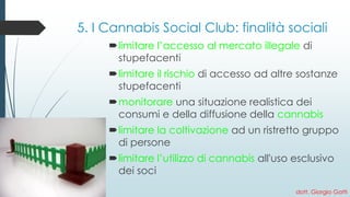 5. I Cannabis Social Club: finalità sociali 
limitare l’accesso al mercato illegaledi stupefacenti 
limitare il rischiodi accesso ad altre sostanze stupefacenti 
monitorareuna situazione realistica dei consumi e della diffusione della cannabis 
limitare la coltivazione ad un ristretto gruppo di persone 
limitare l’utilizzo di cannabis all'uso esclusivo dei soci 
dott. Giorgio Gatti 
 