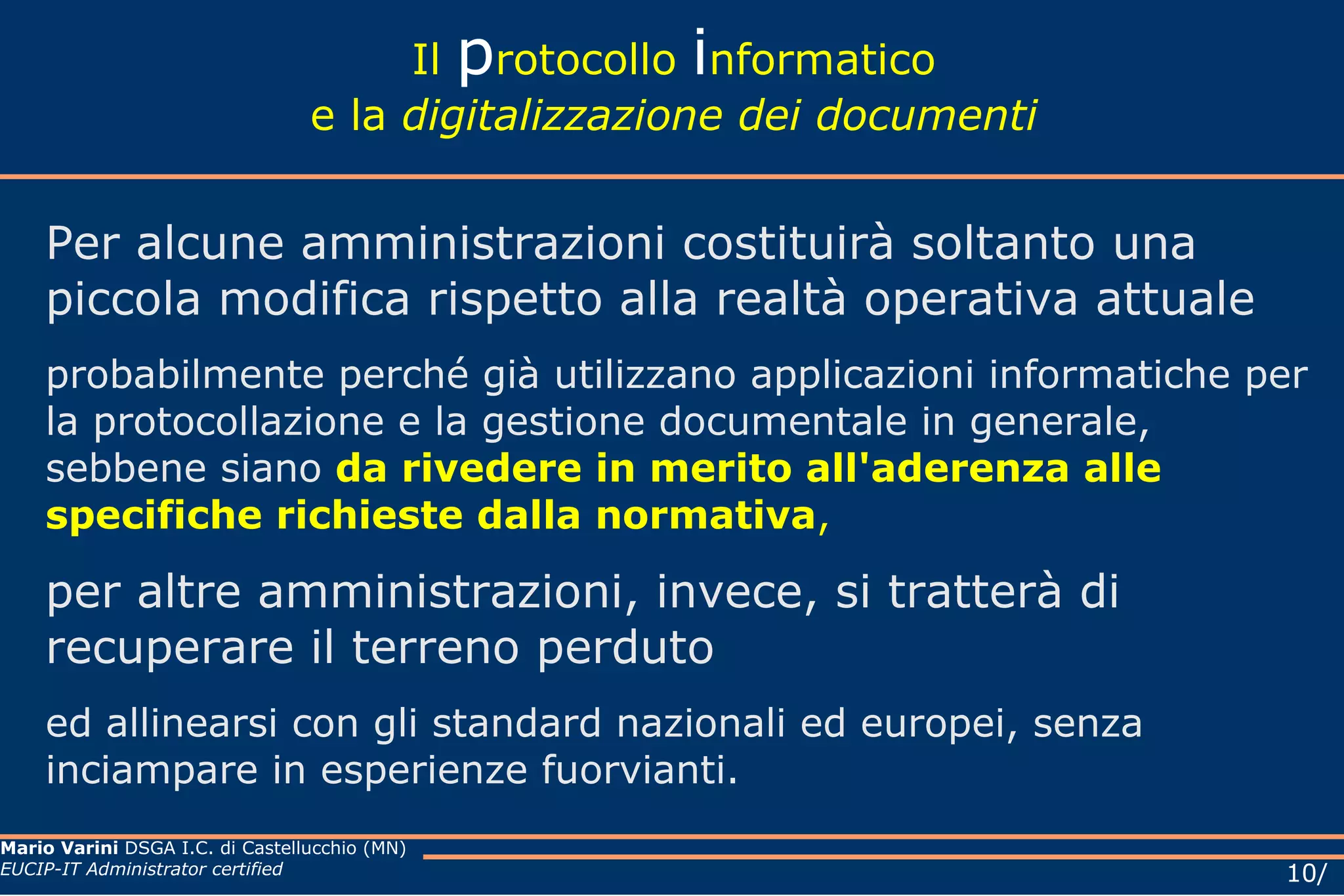 Il  p rotocollo  i nformatico e la  digitalizzazione dei documenti Per alcune amministrazioni costituirà soltanto una piccola modifica rispetto alla realtà operativa attuale probabilmente perché già utilizzano applicazioni informatiche per la protocollazione e la gestione documentale in generale, sebbene  siano   da rivedere in merito all'aderenza alle specifiche richieste dalla normativa ,  per altre amministrazioni, invece, si tratterà di recuperare il terreno perduto ed allinearsi con gli standard nazionali ed europei, senza inciampare in esperienze fuorvianti. 