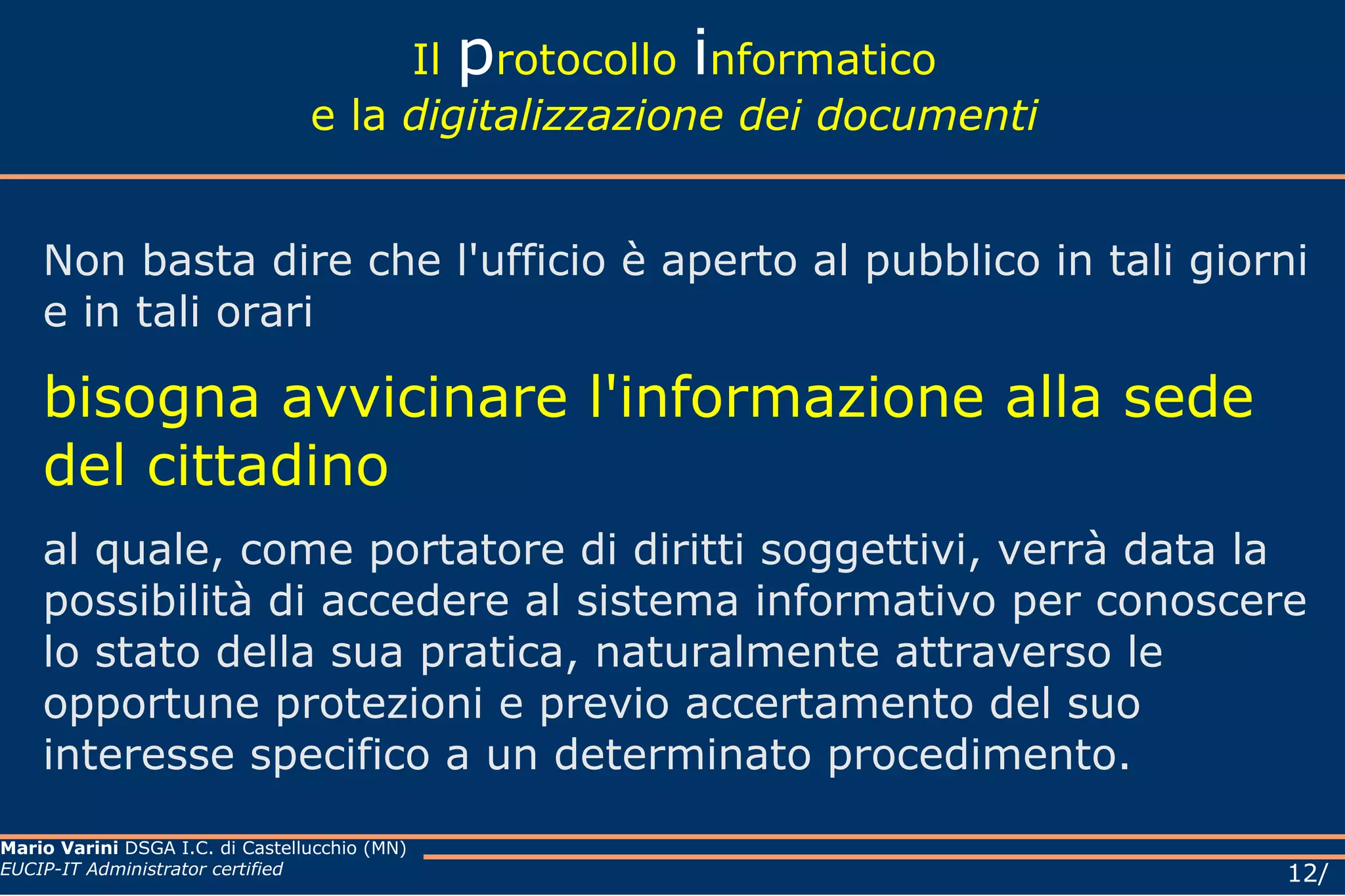 Il  p rotocollo  i nformatico e la  digitalizzazione dei documenti Non basta dire che l'ufficio è aperto al pubblico in tali giorni e in tali orari  bisogna avvicinare l'informazione alla sede del cittadino al quale, come portatore di diritti soggettivi, verrà data la possibilità di accedere al sistema informativo per conoscere lo stato della sua pratica, naturalmente attraverso le opportune protezioni e previo accertamento del suo interesse specifico a un determinato procedimento.  