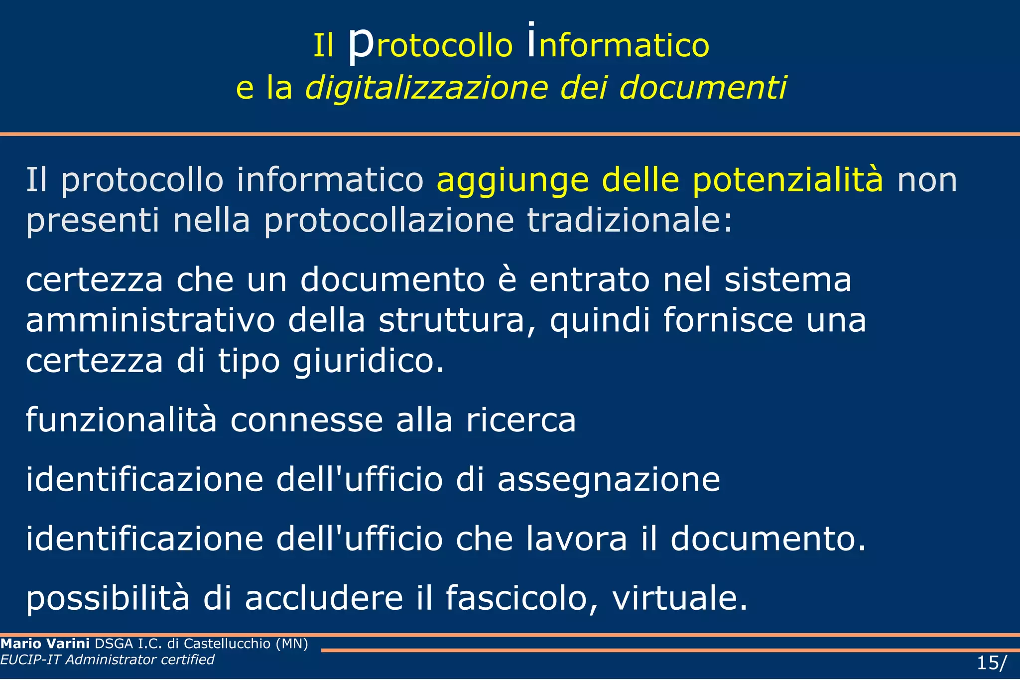 Il  p rotocollo  i nformatico e la  digitalizzazione dei documenti Il protocollo informatico  aggiunge delle potenzialità  non presenti nella protocollazione tradizionale:  certezza che un documento è entrato nel sistema amministrativo della struttura, quindi fornisce una certezza di tipo giuridico.  