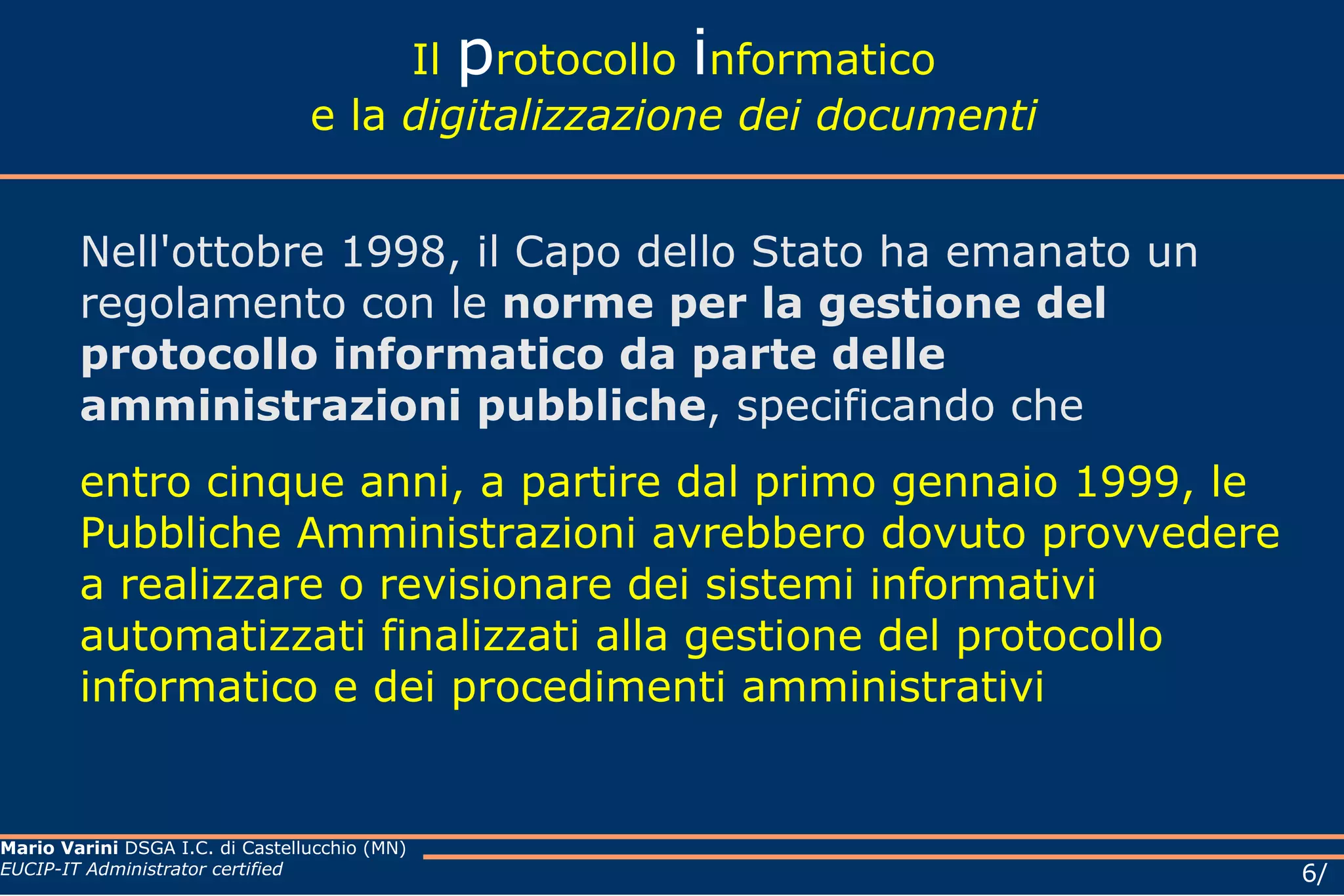 Il  p rotocollo  i nformatico e la  digitalizzazione dei documenti Nell'ottobre 1998, il Capo dello Stato ha emanato un regolamento con le  norme per la gestione del protocollo informatico da parte delle amministrazioni pubbliche , specificando che  entro cinque anni, a partire dal primo gennaio 1999, le Pubbliche Amministrazioni avrebbero dovuto provvedere a realizzare o revisionare dei sistemi informativi automatizzati finalizzati alla gestione del protocollo informatico e dei procedimenti amministrativi  