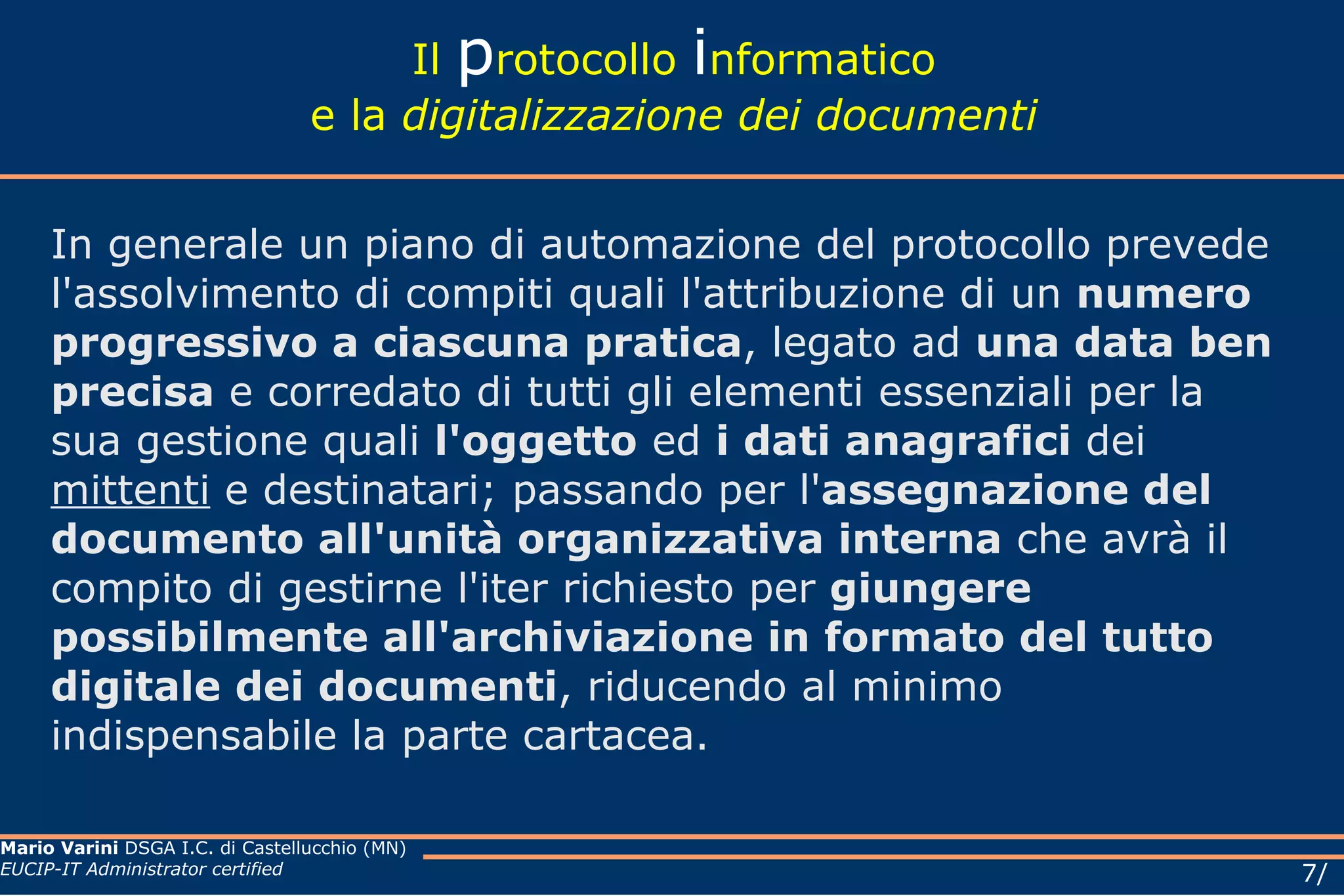 Il  p rotocollo  i nformatico e la  digitalizzazione dei documenti In generale un piano di automazione del protocollo prevede l'assolvimento di compiti quali l'attribuzione di un  numero progressivo a ciascuna pratica , legato ad  una data ben precisa  e corredato di tutti gli elementi essenziali per la sua gestione quali  l'oggetto  ed  i dati anagrafici  dei  mittenti  e destinatari; passando per l' assegnazione del documento all'unità organizzativa interna  che avrà il compito di gestirne l'iter richiesto per  giungere possibilmente all'archiviazione in formato del tutto digitale dei documenti , riducendo al minimo indispensabile la parte cartacea. 