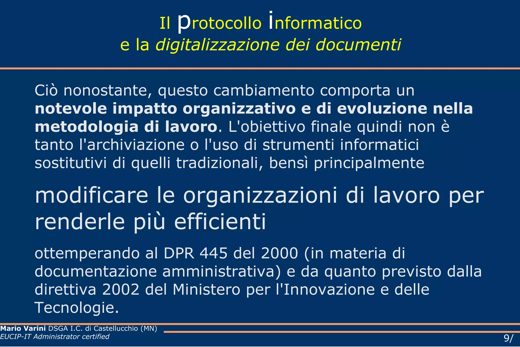 Il  p rotocollo  i nformatico e la  digitalizzazione dei documenti Ciò nonostante, questo cambiamento comporta un  notevole impatto organizzativo e di evoluzione nella metodologia di lavoro . L'obiettivo finale quindi non è tanto l'archiviazione o l'uso di strumenti informatici sostitutivi di quelli tradizionali, bensì principalmente  modificare le organizzazioni di lavoro per renderle più efficienti ottemperando al DPR 445 del 2000 (in materia di documentazione amministrativa) e da quanto previsto dalla direttiva 2002 del Ministero per l'Innovazione e delle Tecnologie. 