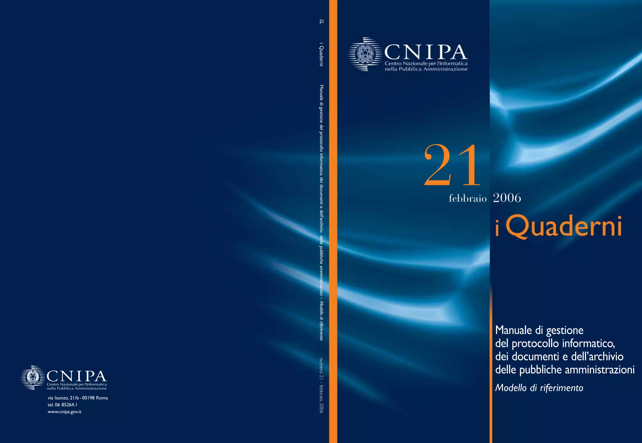 21




                                i Quaderni
                                 Manuale di gestione del protocollo informatico, dei documenti e dell’archivio delle pubbliche amministrazioni – Modello di riferimento
                                                                                                                                                                          21
                                                                                                                                                                          febbraio 2006




                                                                                                                                                                                  Manuale di gestione
                                                                                                                                                                                  del protocollo informatico,
                                                                                                                                                                                  dei documenti e dell’archivio
                                numero 21 - febbraio 2006




                                                                                                                                                                                  delle pubbliche amministrazioni
                                                                                                                                                                                  Modello di riferimento
via Isonzo, 21/b - 00198 Roma
tel. 06 85264.1
www.cnipa.gov.it
 