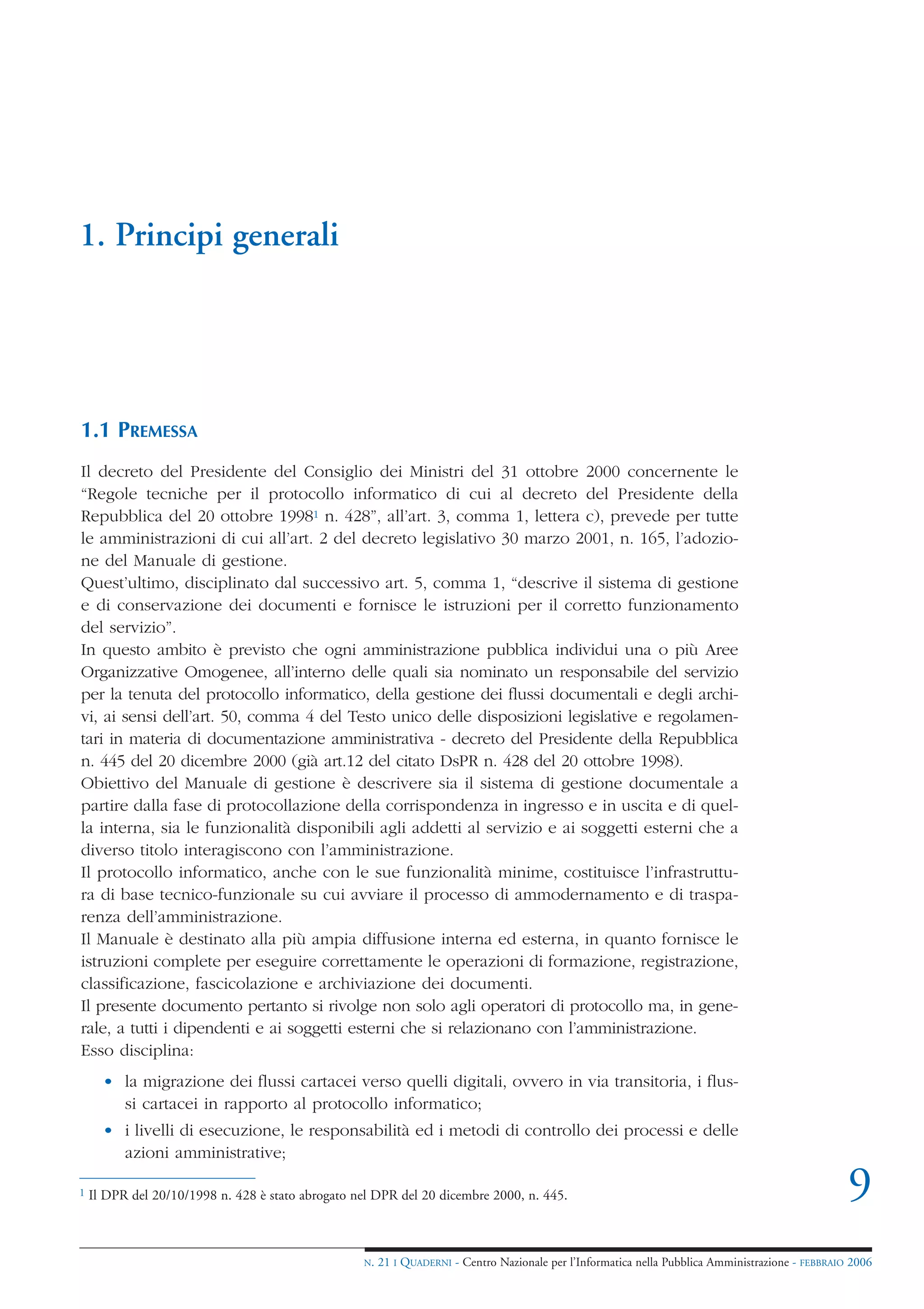 1. Principi generali




1.1 PREMESSA
Il decreto del Presidente del Consiglio dei Ministri del 31 ottobre 2000 concernente le
“Regole tecniche per il protocollo informatico di cui al decreto del Presidente della
Repubblica del 20 ottobre 19981 n. 428”, all’art. 3, comma 1, lettera c), prevede per tutte
le amministrazioni di cui all’art. 2 del decreto legislativo 30 marzo 2001, n. 165, l’adozio-
ne del Manuale di gestione.
Quest’ultimo, disciplinato dal successivo art. 5, comma 1, “descrive il sistema di gestione
e di conservazione dei documenti e fornisce le istruzioni per il corretto funzionamento
del servizio”.
In questo ambito è previsto che ogni amministrazione pubblica individui una o più Aree
Organizzative Omogenee, all’interno delle quali sia nominato un responsabile del servizio
per la tenuta del protocollo informatico, della gestione dei flussi documentali e degli archi-
vi, ai sensi dell’art. 50, comma 4 del Testo unico delle disposizioni legislative e regolamen-
tari in materia di documentazione amministrativa - decreto del Presidente della Repubblica
n. 445 del 20 dicembre 2000 (già art.12 del citato DsPR n. 428 del 20 ottobre 1998).
Obiettivo del Manuale di gestione è descrivere sia il sistema di gestione documentale a
partire dalla fase di protocollazione della corrispondenza in ingresso e in uscita e di quel-
la interna, sia le funzionalità disponibili agli addetti al servizio e ai soggetti esterni che a
diverso titolo interagiscono con l’amministrazione.
Il protocollo informatico, anche con le sue funzionalità minime, costituisce l’infrastruttu-
ra di base tecnico-funzionale su cui avviare il processo di ammodernamento e di traspa-
renza dell’amministrazione.
Il Manuale è destinato alla più ampia diffusione interna ed esterna, in quanto fornisce le
istruzioni complete per eseguire correttamente le operazioni di formazione, registrazione,
classificazione, fascicolazione e archiviazione dei documenti.
Il presente documento pertanto si rivolge non solo agli operatori di protocollo ma, in gene-
rale, a tutti i dipendenti e ai soggetti esterni che si relazionano con l’amministrazione.
Esso disciplina:
      • la migrazione dei flussi cartacei verso quelli digitali, ovvero in via transitoria, i flus-
        si cartacei in rapporto al protocollo informatico;
      • i livelli di esecuzione, le responsabilità ed i metodi di controllo dei processi e delle
        azioni amministrative;

1   Il DPR del 20/10/1998 n. 428 è stato abrogato nel DPR del 20 dicembre 2000, n. 445.                                                             9
                                                   N.   21 I QUADERNI - Centro Nazionale per l’Informatica nella Pubblica Amministrazione - FEBBRAIO 2006
 