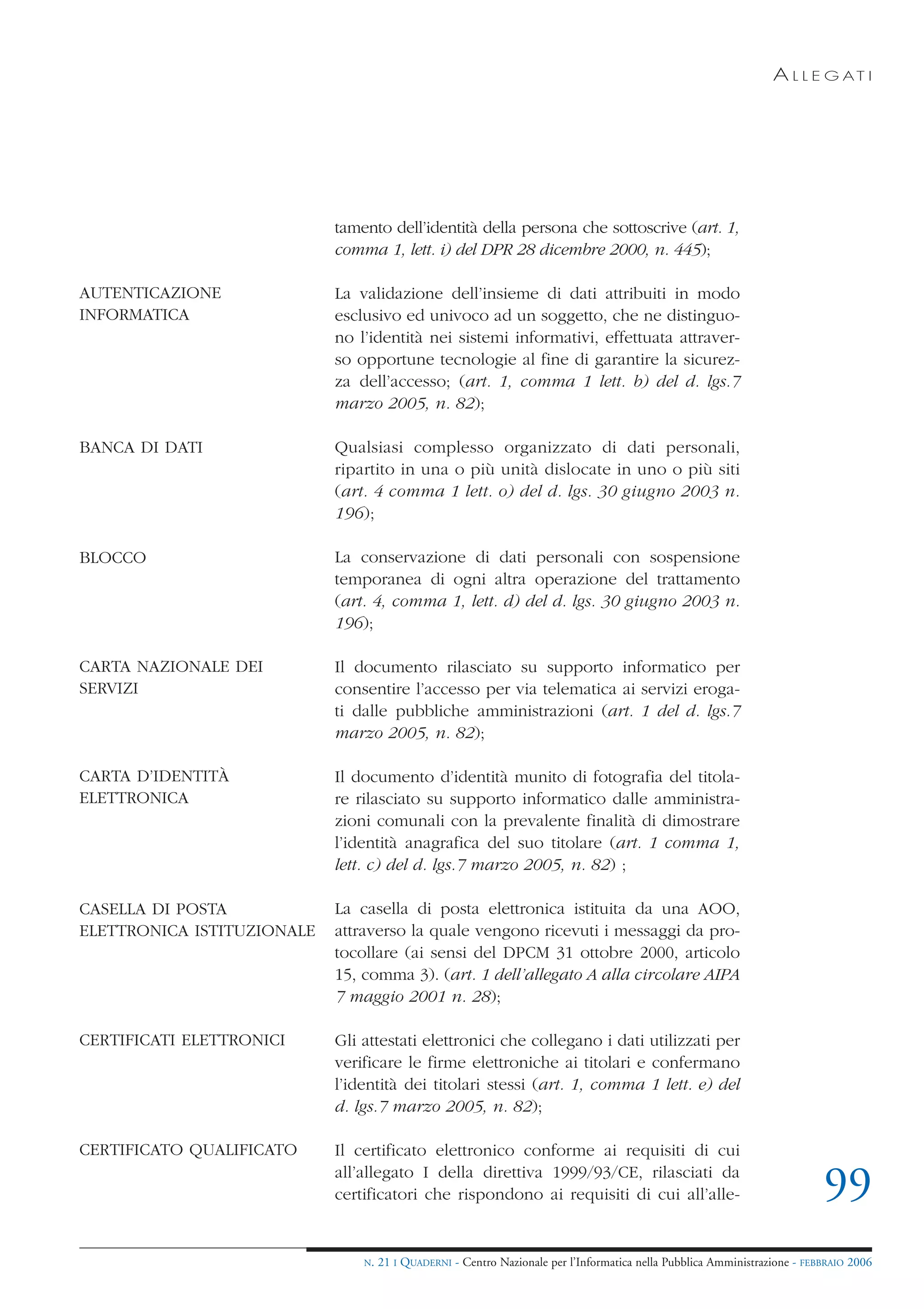 A L L E G AT I




                            tamento dell’identità della persona che sottoscrive (art. 1,
                            comma 1, lett. i) del DPR 28 dicembre 2000, n. 445);

AUTENTICAZIONE              La validazione dell’insieme di dati attribuiti in modo
INFORMATICA                 esclusivo ed univoco ad un soggetto, che ne distinguo-
                            no l’identità nei sistemi informativi, effettuata attraver-
                            so opportune tecnologie al fine di garantire la sicurez-
                            za dell’accesso; (art. 1, comma 1 lett. b) del d. lgs.7
                            marzo 2005, n. 82);

BANCA DI DATI               Qualsiasi complesso organizzato di dati personali,
                            ripartito in una o più unità dislocate in uno o più siti
                            (art. 4 comma 1 lett. o) del d. lgs. 30 giugno 2003 n.
                            196);

BLOCCO                      La conservazione di dati personali con sospensione
                            temporanea di ogni altra operazione del trattamento
                            (art. 4, comma 1, lett. d) del d. lgs. 30 giugno 2003 n.
                            196);

CARTA NAZIONALE DEI         Il documento rilasciato su supporto informatico per
SERVIZI                     consentire l’accesso per via telematica ai servizi eroga-
                            ti dalle pubbliche amministrazioni (art. 1 del d. lgs.7
                            marzo 2005, n. 82);

CARTA D’IDENTITÀ            Il documento d’identità munito di fotografia del titola-
ELETTRONICA                 re rilasciato su supporto informatico dalle amministra-
                            zioni comunali con la prevalente finalità di dimostrare
                            l’identità anagrafica del suo titolare (art. 1 comma 1,
                            lett. c) del d. lgs.7 marzo 2005, n. 82) ;

CASELLA DI POSTA            La casella di posta elettronica istituita da una AOO,
ELETTRONICA ISTITUZIONALE   attraverso la quale vengono ricevuti i messaggi da pro-
                            tocollare (ai sensi del DPCM 31 ottobre 2000, articolo
                            15, comma 3). (art. 1 dell’allegato A alla circolare AIPA
                            7 maggio 2001 n. 28);

CERTIFICATI ELETTRONICI     Gli attestati elettronici che collegano i dati utilizzati per
                            verificare le firme elettroniche ai titolari e confermano
                            l’identità dei titolari stessi (art. 1, comma 1 lett. e) del
                            d. lgs.7 marzo 2005, n. 82);

CERTIFICATO QUALIFICATO     Il certificato elettronico conforme ai requisiti di cui
                            all’allegato I della direttiva 1999/93/CE, rilasciati da
                            certificatori che rispondono ai requisiti di cui all’alle-                                      99
                                N.   21 I QUADERNI - Centro Nazionale per l’Informatica nella Pubblica Amministrazione - FEBBRAIO 2006
 