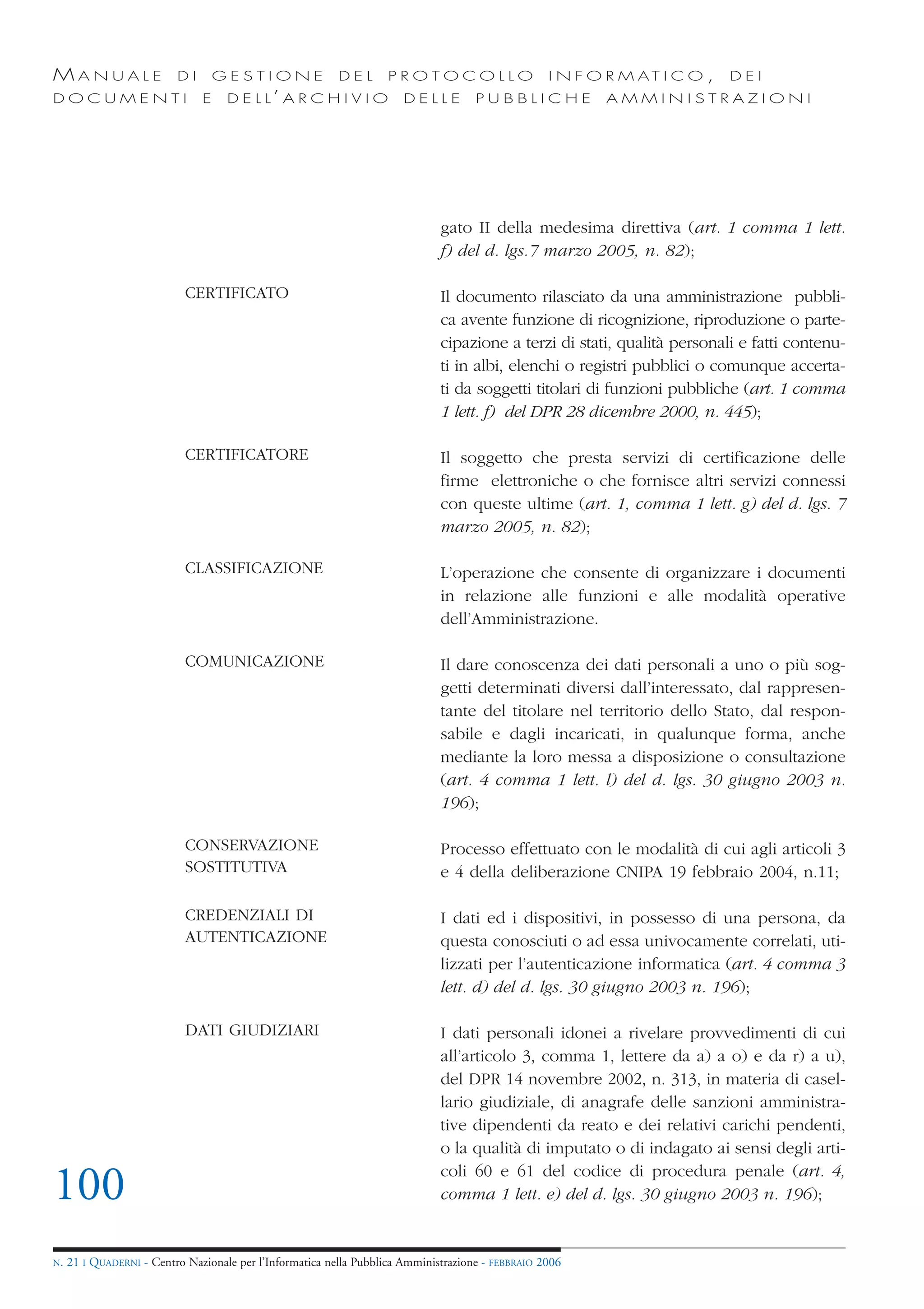 MANUALE                   DI       GESTIONE               DEL       PROTOCOLLO                     I N F O R M AT I C O ,   DEI
DOCUMENTI                      E    D E L L’ A R C H I V I O           DELLE         PUBBLICHE            AMMINISTRAZIONI




                                                                              gato II della medesima direttiva (art. 1 comma 1 lett.
                                                                              f) del d. lgs.7 marzo 2005, n. 82);

                            CERTIFICATO                                       Il documento rilasciato da una amministrazione pubbli-
                                                                              ca avente funzione di ricognizione, riproduzione o parte-
                                                                              cipazione a terzi di stati, qualità personali e fatti contenu-
                                                                              ti in albi, elenchi o registri pubblici o comunque accerta-
                                                                              ti da soggetti titolari di funzioni pubbliche (art. 1 comma
                                                                              1 lett. f) del DPR 28 dicembre 2000, n. 445);

                            CERTIFICATORE                                     Il soggetto che presta servizi di certificazione delle
                                                                              firme elettroniche o che fornisce altri servizi connessi
                                                                              con queste ultime (art. 1, comma 1 lett. g) del d. lgs. 7
                                                                              marzo 2005, n. 82);

                            CLASSIFICAZIONE                                   L’operazione che consente di organizzare i documenti
                                                                              in relazione alle funzioni e alle modalità operative
                                                                              dell’Amministrazione.

                            COMUNICAZIONE                                     Il dare conoscenza dei dati personali a uno o più sog-
                                                                              getti determinati diversi dall’interessato, dal rappresen-
                                                                              tante del titolare nel territorio dello Stato, dal respon-
                                                                              sabile e dagli incaricati, in qualunque forma, anche
                                                                              mediante la loro messa a disposizione o consultazione
                                                                              (art. 4 comma 1 lett. l) del d. lgs. 30 giugno 2003 n.
                                                                              196);

                            CONSERVAZIONE                                     Processo effettuato con le modalità di cui agli articoli 3
                            SOSTITUTIVA                                       e 4 della deliberazione CNIPA 19 febbraio 2004, n.11;

                            CREDENZIALI DI                                    I dati ed i dispositivi, in possesso di una persona, da
                            AUTENTICAZIONE                                    questa conosciuti o ad essa univocamente correlati, uti-
                                                                              lizzati per l’autenticazione informatica (art. 4 comma 3
                                                                              lett. d) del d. lgs. 30 giugno 2003 n. 196);

                            DATI GIUDIZIARI                                   I dati personali idonei a rivelare provvedimenti di cui
                                                                              all’articolo 3, comma 1, lettere da a) a o) e da r) a u),
                                                                              del DPR 14 novembre 2002, n. 313, in materia di casel-
                                                                              lario giudiziale, di anagrafe delle sanzioni amministra-
                                                                              tive dipendenti da reato e dei relativi carichi pendenti,
                                                                              o la qualità di imputato o di indagato ai sensi degli arti-
                                                                              coli 60 e 61 del codice di procedura penale (art. 4,
100                                                                           comma 1 lett. e) del d. lgs. 30 giugno 2003 n. 196);


N.   21 I QUADERNI - Centro Nazionale per l’Informatica nella Pubblica Amministrazione - FEBBRAIO 2006
 