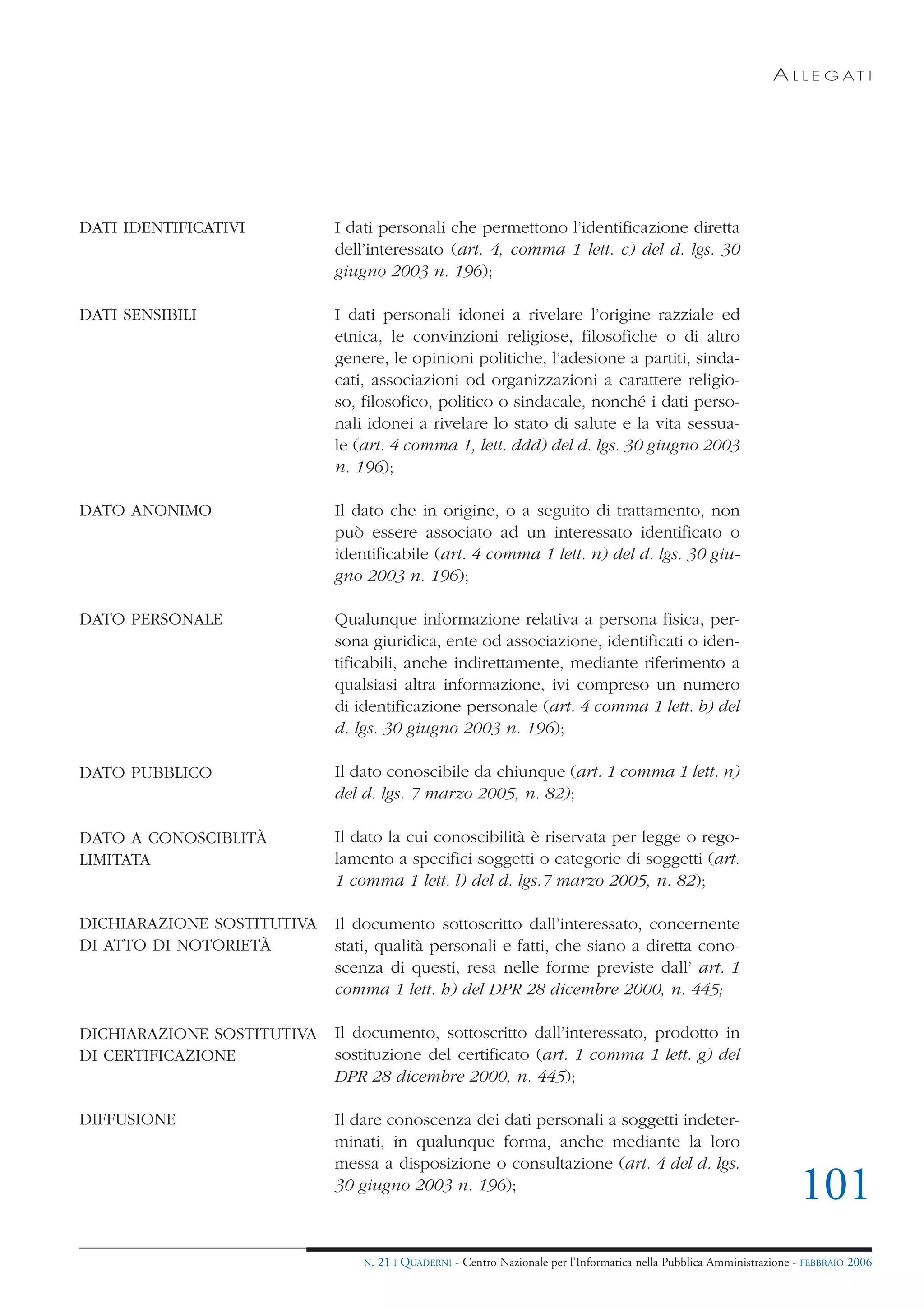 A L L E G AT I




DATI IDENTIFICATIVI         I dati personali che permettono l’identificazione diretta
                            dell’interessato (art. 4, comma 1 lett. c) del d. lgs. 30
                            giugno 2003 n. 196);

DATI SENSIBILI              I dati personali idonei a rivelare l’origine razziale ed
                            etnica, le convinzioni religiose, filosofiche o di altro
                            genere, le opinioni politiche, l’adesione a partiti, sinda-
                            cati, associazioni od organizzazioni a carattere religio-
                            so, filosofico, politico o sindacale, nonché i dati perso-
                            nali idonei a rivelare lo stato di salute e la vita sessua-
                            le (art. 4 comma 1, lett. ddd) del d. lgs. 30 giugno 2003
                            n. 196);

DATO ANONIMO                Il dato che in origine, o a seguito di trattamento, non
                            può essere associato ad un interessato identificato o
                            identificabile (art. 4 comma 1 lett. n) del d. lgs. 30 giu-
                            gno 2003 n. 196);

DATO PERSONALE              Qualunque informazione relativa a persona fisica, per-
                            sona giuridica, ente od associazione, identificati o iden-
                            tificabili, anche indirettamente, mediante riferimento a
                            qualsiasi altra informazione, ivi compreso un numero
                            di identificazione personale (art. 4 comma 1 lett. b) del
                            d. lgs. 30 giugno 2003 n. 196);

DATO PUBBLICO               Il dato conoscibile da chiunque (art. 1 comma 1 lett. n)
                            del d. lgs. 7 marzo 2005, n. 82);

DATO A CONOSCIBLITÀ         Il dato la cui conoscibilità è riservata per legge o rego-
LIMITATA                    lamento a specifici soggetti o categorie di soggetti (art.
                            1 comma 1 lett. l) del d. lgs.7 marzo 2005, n. 82);

DICHIARAZIONE SOSTITUTIVA   Il documento sottoscritto dall’interessato, concernente
DI ATTO DI NOTORIETÀ        stati, qualità personali e fatti, che siano a diretta cono-
                            scenza di questi, resa nelle forme previste dall’ art. 1
                            comma 1 lett. h) del DPR 28 dicembre 2000, n. 445;

DICHIARAZIONE SOSTITUTIVA   Il documento, sottoscritto dall’interessato, prodotto in
DI CERTIFICAZIONE           sostituzione del certificato (art. 1 comma 1 lett. g) del
                            DPR 28 dicembre 2000, n. 445);

DIFFUSIONE                  Il dare conoscenza dei dati personali a soggetti indeter-
                            minati, in qualunque forma, anche mediante la loro
                            messa a disposizione o consultazione (art. 4 del d. lgs.
                            30 giugno 2003 n. 196);
                                                                                                                       101
                                N.   21 I QUADERNI - Centro Nazionale per l’Informatica nella Pubblica Amministrazione - FEBBRAIO 2006
 