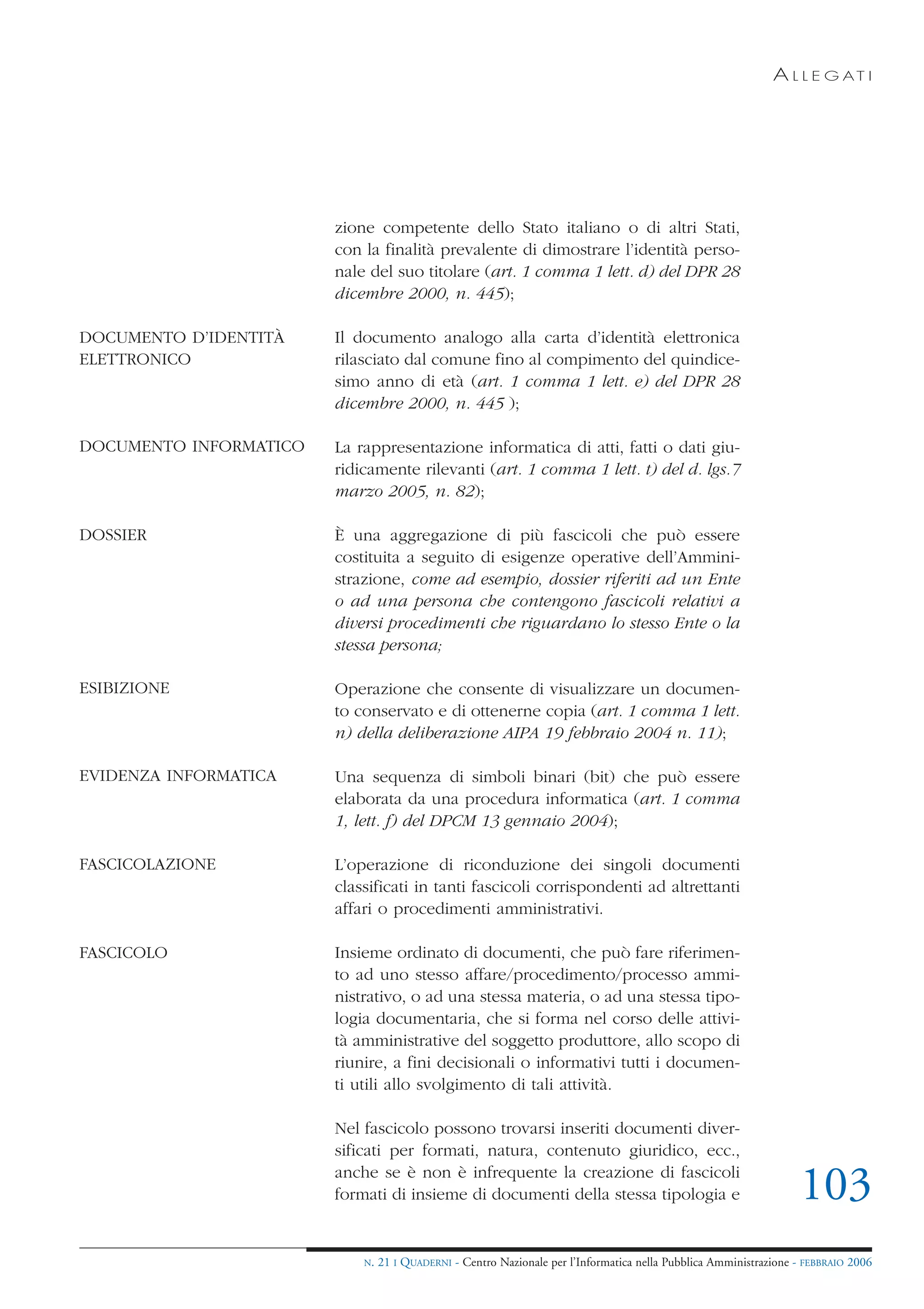A L L E G AT I




                        zione competente dello Stato italiano o di altri Stati,
                        con la finalità prevalente di dimostrare l’identità perso-
                        nale del suo titolare (art. 1 comma 1 lett. d) del DPR 28
                        dicembre 2000, n. 445);

DOCUMENTO D’IDENTITÀ    Il documento analogo alla carta d’identità elettronica
ELETTRONICO             rilasciato dal comune fino al compimento del quindice-
                        simo anno di età (art. 1 comma 1 lett. e) del DPR 28
                        dicembre 2000, n. 445 );

DOCUMENTO INFORMATICO   La rappresentazione informatica di atti, fatti o dati giu-
                        ridicamente rilevanti (art. 1 comma 1 lett. t) del d. lgs.7
                        marzo 2005, n. 82);

DOSSIER                 È una aggregazione di più fascicoli che può essere
                        costituita a seguito di esigenze operative dell’Ammini-
                        strazione, come ad esempio, dossier riferiti ad un Ente
                        o ad una persona che contengono fascicoli relativi a
                        diversi procedimenti che riguardano lo stesso Ente o la
                        stessa persona;

ESIBIZIONE              Operazione che consente di visualizzare un documen-
                        to conservato e di ottenerne copia (art. 1 comma 1 lett.
                        n) della deliberazione AIPA 19 febbraio 2004 n. 11);

EVIDENZA INFORMATICA    Una sequenza di simboli binari (bit) che può essere
                        elaborata da una procedura informatica (art. 1 comma
                        1, lett. f) del DPCM 13 gennaio 2004);

FASCICOLAZIONE          L’operazione di riconduzione dei singoli documenti
                        classificati in tanti fascicoli corrispondenti ad altrettanti
                        affari o procedimenti amministrativi.

FASCICOLO               Insieme ordinato di documenti, che può fare riferimen-
                        to ad uno stesso affare/procedimento/processo ammi-
                        nistrativo, o ad una stessa materia, o ad una stessa tipo-
                        logia documentaria, che si forma nel corso delle attivi-
                        tà amministrative del soggetto produttore, allo scopo di
                        riunire, a fini decisionali o informativi tutti i documen-
                        ti utili allo svolgimento di tali attività.

                        Nel fascicolo possono trovarsi inseriti documenti diver-
                        sificati per formati, natura, contenuto giuridico, ecc.,
                        anche se è non è infrequente la creazione di fascicoli
                        formati di insieme di documenti della stessa tipologia e                                   103
                            N.   21 I QUADERNI - Centro Nazionale per l’Informatica nella Pubblica Amministrazione - FEBBRAIO 2006
 