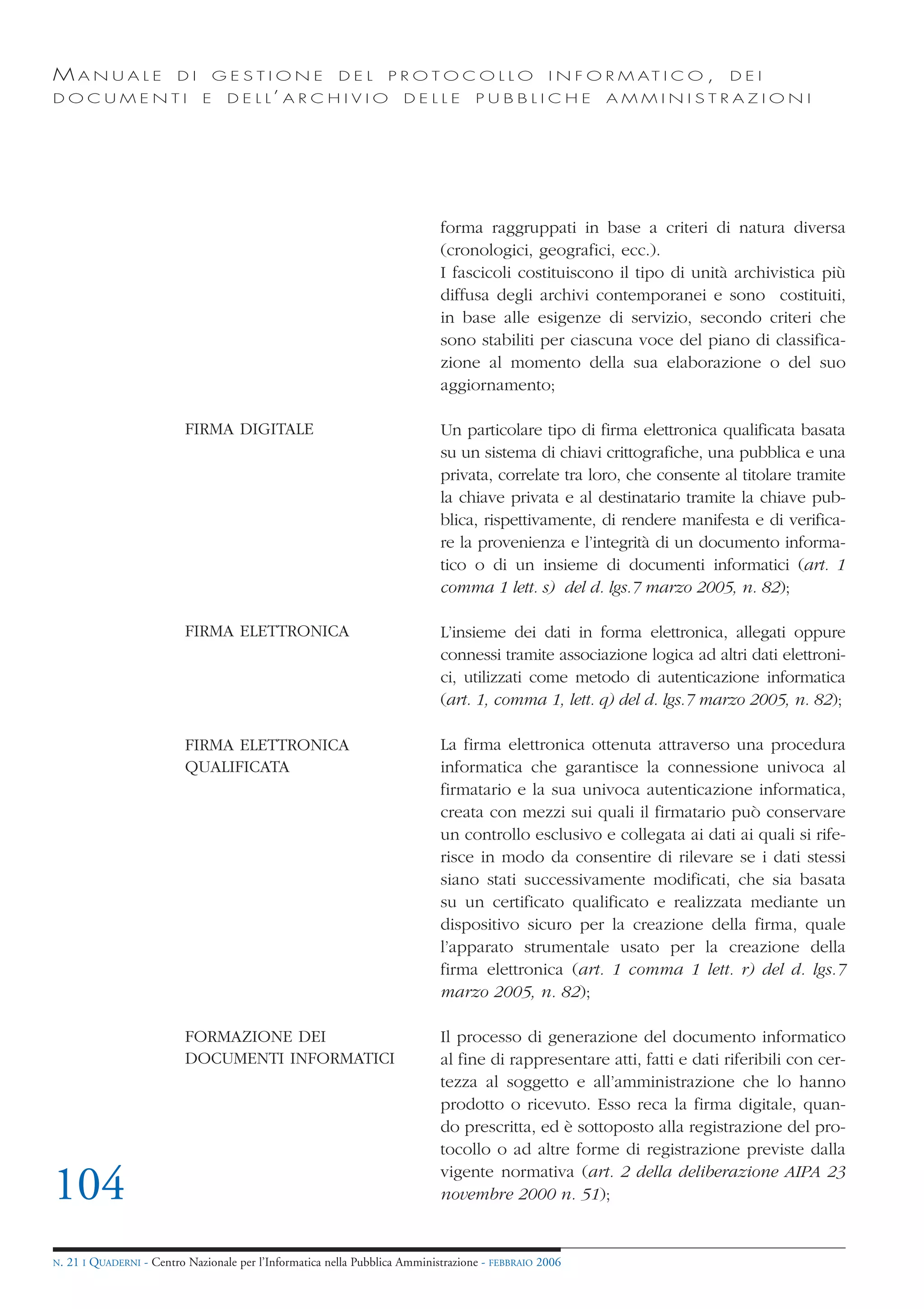MANUALE                   DI       GESTIONE               DEL       PROTOCOLLO                     I N F O R M AT I C O ,   DEI
DOCUMENTI                      E    D E L L’ A R C H I V I O           DELLE         PUBBLICHE            AMMINISTRAZIONI




                                                                              forma raggruppati in base a criteri di natura diversa
                                                                              (cronologici, geografici, ecc.).
                                                                              I fascicoli costituiscono il tipo di unità archivistica più
                                                                              diffusa degli archivi contemporanei e sono costituiti,
                                                                              in base alle esigenze di servizio, secondo criteri che
                                                                              sono stabiliti per ciascuna voce del piano di classifica-
                                                                              zione al momento della sua elaborazione o del suo
                                                                              aggiornamento;

                            FIRMA DIGITALE                                    Un particolare tipo di firma elettronica qualificata basata
                                                                              su un sistema di chiavi crittografiche, una pubblica e una
                                                                              privata, correlate tra loro, che consente al titolare tramite
                                                                              la chiave privata e al destinatario tramite la chiave pub-
                                                                              blica, rispettivamente, di rendere manifesta e di verifica-
                                                                              re la provenienza e l’integrità di un documento informa-
                                                                              tico o di un insieme di documenti informatici (art. 1
                                                                              comma 1 lett. s) del d. lgs.7 marzo 2005, n. 82);

                            FIRMA ELETTRONICA                                 L’insieme dei dati in forma elettronica, allegati oppure
                                                                              connessi tramite associazione logica ad altri dati elettroni-
                                                                              ci, utilizzati come metodo di autenticazione informatica
                                                                              (art. 1, comma 1, lett. q) del d. lgs.7 marzo 2005, n. 82);

                            FIRMA ELETTRONICA                                 La firma elettronica ottenuta attraverso una procedura
                            QUALIFICATA                                       informatica che garantisce la connessione univoca al
                                                                              firmatario e la sua univoca autenticazione informatica,
                                                                              creata con mezzi sui quali il firmatario può conservare
                                                                              un controllo esclusivo e collegata ai dati ai quali si rife-
                                                                              risce in modo da consentire di rilevare se i dati stessi
                                                                              siano stati successivamente modificati, che sia basata
                                                                              su un certificato qualificato e realizzata mediante un
                                                                              dispositivo sicuro per la creazione della firma, quale
                                                                              l’apparato strumentale usato per la creazione della
                                                                              firma elettronica (art. 1 comma 1 lett. r) del d. lgs.7
                                                                              marzo 2005, n. 82);

                            FORMAZIONE DEI                                    Il processo di generazione del documento informatico
                            DOCUMENTI INFORMATICI                             al fine di rappresentare atti, fatti e dati riferibili con cer-
                                                                              tezza al soggetto e all’amministrazione che lo hanno
                                                                              prodotto o ricevuto. Esso reca la firma digitale, quan-
                                                                              do prescritta, ed è sottoposto alla registrazione del pro-
                                                                              tocollo o ad altre forme di registrazione previste dalla

104                                                                           vigente normativa (art. 2 della deliberazione AIPA 23
                                                                              novembre 2000 n. 51);


N.   21 I QUADERNI - Centro Nazionale per l’Informatica nella Pubblica Amministrazione - FEBBRAIO 2006
 