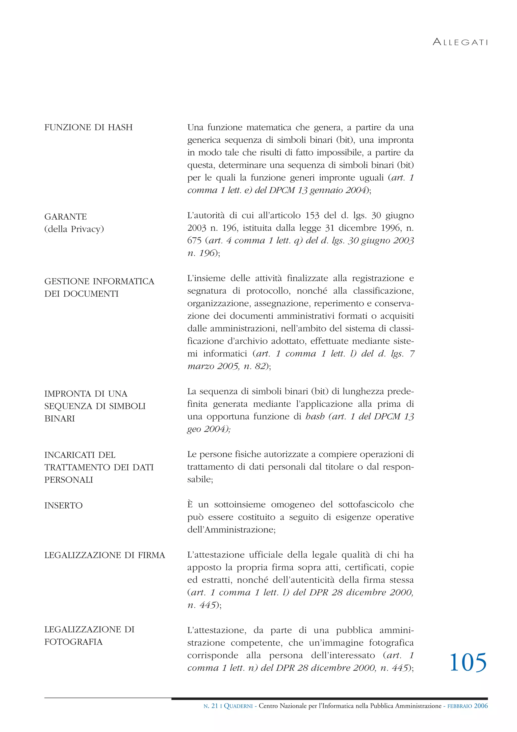 A L L E G AT I




FUNZIONE DI HASH          Una funzione matematica che genera, a partire da una
                          generica sequenza di simboli binari (bit), una impronta
                          in modo tale che risulti di fatto impossibile, a partire da
                          questa, determinare una sequenza di simboli binari (bit)
                          per le quali la funzione generi impronte uguali (art. 1
                          comma 1 lett. e) del DPCM 13 gennaio 2004);

GARANTE                   L’autorità di cui all’articolo 153 del d. lgs. 30 giugno
(della Privacy)           2003 n. 196, istituita dalla legge 31 dicembre 1996, n.
                          675 (art. 4 comma 1 lett. q) del d. lgs. 30 giugno 2003
                          n. 196);

GESTIONE INFORMATICA      L’insieme delle attività finalizzate alla registrazione e
DEI DOCUMENTI             segnatura di protocollo, nonché alla classificazione,
                          organizzazione, assegnazione, reperimento e conserva-
                          zione dei documenti amministrativi formati o acquisiti
                          dalle amministrazioni, nell’ambito del sistema di classi-
                          ficazione d’archivio adottato, effettuate mediante siste-
                          mi informatici (art. 1 comma 1 lett. l) del d. lgs. 7
                          marzo 2005, n. 82);

IMPRONTA DI UNA           La sequenza di simboli binari (bit) di lunghezza prede-
SEQUENZA DI SIMBOLI       finita generata mediante l’applicazione alla prima di
BINARI                    una opportuna funzione di hash (art. 1 del DPCM 13
                          geo 2004);

INCARICATI DEL            Le persone fisiche autorizzate a compiere operazioni di
TRATTAMENTO DEI DATI      trattamento di dati personali dal titolare o dal respon-
PERSONALI                 sabile;

INSERTO                   È un sottoinsieme omogeneo del sottofascicolo che
                          può essere costituito a seguito di esigenze operative
                          dell’Amministrazione;

LEGALIZZAZIONE DI FIRMA   L’attestazione ufficiale della legale qualità di chi ha
                          apposto la propria firma sopra atti, certificati, copie
                          ed estratti, nonché dell’autenticità della firma stessa
                          (art. 1 comma 1 lett. l) del DPR 28 dicembre 2000,
                          n. 445);

LEGALIZZAZIONE DI         L’attestazione, da parte di una pubblica ammini-
FOTOGRAFIA                strazione competente, che un’immagine fotografica
                          corrisponde alla persona dell’interessato (art. 1
                          comma 1 lett. n) del DPR 28 dicembre 2000, n. 445);                                        105
                              N.   21 I QUADERNI - Centro Nazionale per l’Informatica nella Pubblica Amministrazione - FEBBRAIO 2006
 