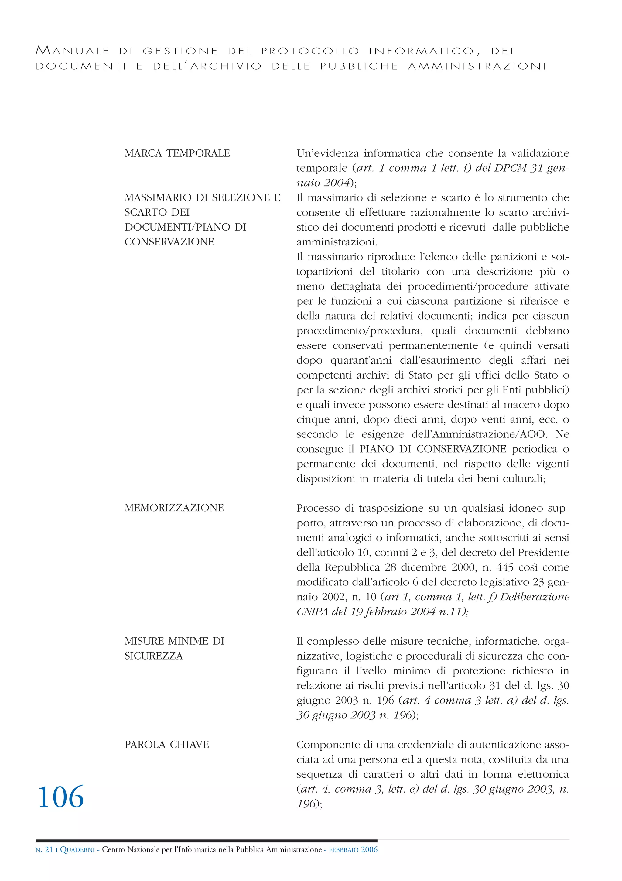 MANUALE                   DI       GESTIONE               DEL       PROTOCOLLO                     I N F O R M AT I C O ,   DEI
DOCUMENTI                      E    D E L L’ A R C H I V I O           DELLE         PUBBLICHE            AMMINISTRAZIONI




                            MARCA TEMPORALE                                   Un’evidenza informatica che consente la validazione
                                                                              temporale (art. 1 comma 1 lett. i) del DPCM 31 gen-
                                                                              naio 2004);
                            MASSIMARIO DI SELEZIONE E                         Il massimario di selezione e scarto è lo strumento che
                            SCARTO DEI                                        consente di effettuare razionalmente lo scarto archivi-
                            DOCUMENTI/PIANO DI                                stico dei documenti prodotti e ricevuti dalle pubbliche
                            CONSERVAZIONE                                     amministrazioni.
                                                                              Il massimario riproduce l’elenco delle partizioni e sot-
                                                                              topartizioni del titolario con una descrizione più o
                                                                              meno dettagliata dei procedimenti/procedure attivate
                                                                              per le funzioni a cui ciascuna partizione si riferisce e
                                                                              della natura dei relativi documenti; indica per ciascun
                                                                              procedimento/procedura, quali documenti debbano
                                                                              essere conservati permanentemente (e quindi versati
                                                                              dopo quarant’anni dall’esaurimento degli affari nei
                                                                              competenti archivi di Stato per gli uffici dello Stato o
                                                                              per la sezione degli archivi storici per gli Enti pubblici)
                                                                              e quali invece possono essere destinati al macero dopo
                                                                              cinque anni, dopo dieci anni, dopo venti anni, ecc. o
                                                                              secondo le esigenze dell’Amministrazione/AOO. Ne
                                                                              consegue il PIANO DI CONSERVAZIONE periodica o
                                                                              permanente dei documenti, nel rispetto delle vigenti
                                                                              disposizioni in materia di tutela dei beni culturali;

                            MEMORIZZAZIONE                                    Processo di trasposizione su un qualsiasi idoneo sup-
                                                                              porto, attraverso un processo di elaborazione, di docu-
                                                                              menti analogici o informatici, anche sottoscritti ai sensi
                                                                              dell’articolo 10, commi 2 e 3, del decreto del Presidente
                                                                              della Repubblica 28 dicembre 2000, n. 445 così come
                                                                              modificato dall’articolo 6 del decreto legislativo 23 gen-
                                                                              naio 2002, n. 10 (art 1, comma 1, lett. f) Deliberazione
                                                                              CNIPA del 19 febbraio 2004 n.11);

                            MISURE MINIME DI                                  Il complesso delle misure tecniche, informatiche, orga-
                            SICUREZZA                                         nizzative, logistiche e procedurali di sicurezza che con-
                                                                              figurano il livello minimo di protezione richiesto in
                                                                              relazione ai rischi previsti nell’articolo 31 del d. lgs. 30
                                                                              giugno 2003 n. 196 (art. 4 comma 3 lett. a) del d. lgs.
                                                                              30 giugno 2003 n. 196);

                            PAROLA CHIAVE                                     Componente di una credenziale di autenticazione asso-
                                                                              ciata ad una persona ed a questa nota, costituita da una
                                                                              sequenza di caratteri o altri dati in forma elettronica

106                                                                           (art. 4, comma 3, lett. e) del d. lgs. 30 giugno 2003, n.
                                                                              196);


N.   21 I QUADERNI - Centro Nazionale per l’Informatica nella Pubblica Amministrazione - FEBBRAIO 2006
 